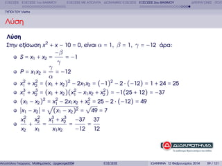 ΕΞΙΣΩΣΕΙΣ ΕΞΙΣΩΣΕΙΣ 1ου ΒΑΘΜΟΥ

ΕΞΙΣΩΣΕΙΣ ΜΕ ΑΠΟΛΥΤΑ ∆ΙΩΝΥΜΙΚΕΣ ΕΞΙΣΩΣΕΙΣ ΕΞΙΣΩΣΕΙΣ 2ου ΒΑΘΜΟΥ

∆ΙΤΕΤΡΑΓΩΝΕΣ ΠΟΛΥ

ΤΥΠΟΙ ΤΟΥ Vietta

Λύση
Λύση
Στην εξίσωση x 2 + x − 10 = 0, είναι α = 1, β = 1, γ = −12 άρα :

−β
= −1
γ
γ
P = x1 x2 =
= −12
α
2
2
x1 + x2 = (x1 + x2 )2 − 2x1 x2 = (−1)2 − 2 ⋅ (−12) = 1 + 24 = 25
3
3
2
2
x1 + x2 = (x1 + x2 )(x1 − x1 x2 + x2 ) = −1(25 + 12) = −37
2
(x1 − x2 )2 √x1 − 2x1 x2 + x2 = 25 − 2 ⋅ (−12) = 49
= 2
√
x1 − x2 = (x1 − x2 )2 = 49 = 7
3
2
2
x 3 + x2
x1 x2
−37 37
+
= 1
=
=
x2 x1
x1 x2
−12 12
S = x1 + x2 =

Αποστόλου Γεώργιος Μαθηµατικός apgeorge2004@yahoo.com

ΕΞΙΣΩΣΕΙΣ

ΙΩΑΝΝΙΝΑ 12 Φεβρουαρίου 2014

59 / 121

 