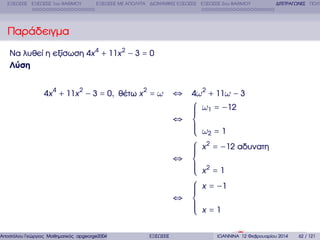 ΕΞΙΣΩΣΕΙΣ ΕΞΙΣΩΣΕΙΣ 1ου ΒΑΘΜΟΥ

ΕΞΙΣΩΣΕΙΣ ΜΕ ΑΠΟΛΥΤΑ ∆ΙΩΝΥΜΙΚΕΣ ΕΞΙΣΩΣΕΙΣ ΕΞΙΣΩΣΕΙΣ 2ου ΒΑΘΜΟΥ

∆ΙΤΕΤΡΑΓΩΝΕΣ ΠΟΛΥ

Παράδειγµα
Να λυθεί η εξίσωση 4x 4 + 11x 2 − 3 = 0
Λύση
4x 4 + 11x 2 − 3 = 0, ϑέτω x 2 = ω

Αποστόλου Γεώργιος Μαθηµατικός apgeorge2004@yahoo.com

ΕΞΙΣΩΣΕΙΣ

⇔ 4ω 2 + 11ω − 3
⎧ ω1 = −12
⎪
⎪
⎪
⇔ ⎨
⎪
⎪ ω =1
⎪ 2
⎩
⎧ x 2 = −12 αδυνατη
⎪
⎪
⎪
⇔ ⎨
⎪ 2
⎪ x =1
⎪
⎩
⎧ x = −1
⎪
⎪
⎪
⇔ ⎨
⎪
⎪
⎪ x=1
⎩
ΙΩΑΝΝΙΝΑ 12 Φεβρουαρίου 2014

62 / 121

 