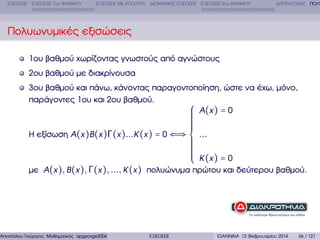 ΕΞΙΣΩΣΕΙΣ ΕΞΙΣΩΣΕΙΣ 1ου ΒΑΘΜΟΥ

ΕΞΙΣΩΣΕΙΣ ΜΕ ΑΠΟΛΥΤΑ ∆ΙΩΝΥΜΙΚΕΣ ΕΞΙΣΩΣΕΙΣ ΕΞΙΣΩΣΕΙΣ 2ου ΒΑΘΜΟΥ

∆ΙΤΕΤΡΑΓΩΝΕΣ ΠΟΛΥ

Πολυωνυµικές εξισώσεις
1ου ϐαθµού χωρίζοντας γνωστούς από αγνώστους
2ου ϐαθµού µε διακρίνουσα
3ου ϐαθµού και πάνω, κάνοντας παραγοντοποίηση, ώστε να έχω, µόνο,
παράγοντες 1ου και 2ου ϐαθµού.
⎧ A (x ) = 0
⎪
⎪

⎪
⎪
⎪
⎪
⎪
⎪
Η εξίσωση A(x )B (x )Γ(x )...K (x ) = 0 ⇐⇒ ⎨ ...
⎪
⎪
⎪
⎪
⎪
⎪
⎪ K (x ) = 0
⎪
⎩
µε A(x ), B (x ), Γ(x ), ..., K (x ) πολυώνυµα πρώτου και δεύτερου ϐαθµού.

Αποστόλου Γεώργιος Μαθηµατικός apgeorge2004@yahoo.com

ΕΞΙΣΩΣΕΙΣ

ΙΩΑΝΝΙΝΑ 12 Φεβρουαρίου 2014

66 / 121

 
