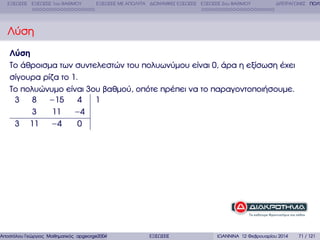 ΕΞΙΣΩΣΕΙΣ ΕΞΙΣΩΣΕΙΣ 1ου ΒΑΘΜΟΥ

ΕΞΙΣΩΣΕΙΣ ΜΕ ΑΠΟΛΥΤΑ ∆ΙΩΝΥΜΙΚΕΣ ΕΞΙΣΩΣΕΙΣ ΕΞΙΣΩΣΕΙΣ 2ου ΒΑΘΜΟΥ

∆ΙΤΕΤΡΑΓΩΝΕΣ ΠΟΛΥ

Λύση
Λύση
Το άθροισµα των συντελεστών του πολυωνύµου είναι 0, άρα η εξίσωση έχει
σίγουρα ϱίζα το 1.
Το πολυώνυµο είναι 3ου ϐαθµού, οπότε πρέπει να το παραγοντοποιήσουµε.
1
3 8 −15
4
3
11
−4
3 11 −4
0

Αποστόλου Γεώργιος Μαθηµατικός apgeorge2004@yahoo.com

ΕΞΙΣΩΣΕΙΣ

ΙΩΑΝΝΙΝΑ 12 Φεβρουαρίου 2014

71 / 121

 