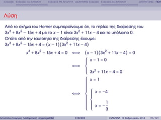 ΕΞΙΣΩΣΕΙΣ ΕΞΙΣΩΣΕΙΣ 1ου ΒΑΘΜΟΥ

ΕΞΙΣΩΣΕΙΣ ΜΕ ΑΠΟΛΥΤΑ ∆ΙΩΝΥΜΙΚΕΣ ΕΞΙΣΩΣΕΙΣ ΕΞΙΣΩΣΕΙΣ 2ου ΒΑΘΜΟΥ

∆ΙΤΕΤΡΑΓΩΝΕΣ ΠΟΛΥ

Λύση
Από το σχήµα του Horner συµπεραίνουµε ότι, το πηλίκο της διαίρεσης του
3x 3 + 8x 2 − 15x + 4 µε το x − 1 είναι 3x 2 + 11x − 4 και το υπόλοιπο 0.
Οπότε από την ταυτότητα της διαίρεσης έχουµε :
3x 3 + 8x 2 − 15x + 4 = (x − 1)(3x 2 + 11x − 4)
x 3 + 8x 2 − 15x + 4 = 0

Αποστόλου Γεώργιος Μαθηµατικός apgeorge2004@yahoo.com

⇐⇒ (x − 1)(3x 2 + 11x − 4) = 0
⎧ x −1=0
⎪
⎪
⎪
⇐⇒ ⎨
⎪ 2
⎪ 3x + 11x − 4 = 0
⎪
⎩
⎧ x=1
⎪
⎪
⎪
⎪
⎪
⎪
⎪
⎪ ⎧
⎪
⎪ ⎪
⇐⇒ ⎨ ⎪ x = −4
⎪
⎪ ⎪
⎪ ⎪
⎪ ⎨
⎪ ⎪
⎪
⎪ ⎪
⎪ ⎪ x = −1
⎪ ⎪
⎪ ⎪
⎪ ⎩
3
⎩
ΕΞΙΣΩΣΕΙΣ

ΙΩΑΝΝΙΝΑ 12 Φεβρουαρίου 2014

72 / 121

 