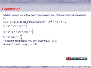 ΕΞΙΣΩΣΕΙΣ ΕΞΙΣΩΣΕΙΣ 1ου ΒΑΘΜΟΥ

ΕΞΙΣΩΣΕΙΣ ΜΕ ΑΠΟΛΥΤΑ ∆ΙΩΝΥΜΙΚΕΣ ΕΞΙΣΩΣΕΙΣ ΕΞΙΣΩΣΕΙΣ 2ου ΒΑΘΜΟΥ

∆ΙΤΕΤΡΑΓΩΝΕΣ ΠΟΛΥ

Παρατήρηση
Σχέσεις µεταξύ των ϱιζών ενός πολυωνύµου 3ου ϐαθµού και τον συντελεστών
του
ρ1 , ρ2 ρ3 οι ϱίζες του πολυωνύµου αx 3 + β x 2 + γ x + δ = 0

γ
δ
β
σ2 = ρ1 ρ2 + ρ1 ρ3 + ρ2 ρ3 =
δ
α
σ3 = ρ1 ρ2 ρ3 = −
δ

σ1 = ρ1 + ρ2 + ρ3 = −

Η εξίσωση 3ου ϐαθµού που έχει ϱίζες τις ρ1 , ρ2 ρ3
είναι η x 3 − σ1 x 2 + σ2 x − σ3 = 0

Αποστόλου Γεώργιος Μαθηµατικός apgeorge2004@yahoo.com

ΕΞΙΣΩΣΕΙΣ

ΙΩΑΝΝΙΝΑ 12 Φεβρουαρίου 2014

73 / 121

 