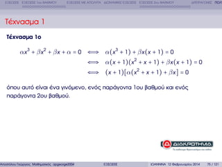 ΕΞΙΣΩΣΕΙΣ ΕΞΙΣΩΣΕΙΣ 1ου ΒΑΘΜΟΥ

ΕΞΙΣΩΣΕΙΣ ΜΕ ΑΠΟΛΥΤΑ ∆ΙΩΝΥΜΙΚΕΣ ΕΞΙΣΩΣΕΙΣ ΕΞΙΣΩΣΕΙΣ 2ου ΒΑΘΜΟΥ

∆ΙΤΕΤΡΑΓΩΝΕΣ ΠΟΛΥ

Τέχνασµα 1
Τέχνασµα 1ο

αx 3 + β x 2 + β x + α = 0 ⇐⇒ α(x 3 + 1) + β x (x + 1) = 0
⇐⇒ α(x + 1)(x 2 + x + 1) + β x (x + 1) = 0
⇐⇒ (x + 1)[α(x 2 + x + 1) + β x ] = 0
όπου αυτό είναι ένα γινόµενο, ενός παράγοντα 1ου ϐαθµού και ενός
παράγοντα 2ου ϐαθµού.

Αποστόλου Γεώργιος Μαθηµατικός apgeorge2004@yahoo.com

ΕΞΙΣΩΣΕΙΣ

ΙΩΑΝΝΙΝΑ 12 Φεβρουαρίου 2014

75 / 121

 
