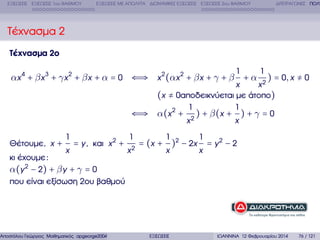 ΕΞΙΣΩΣΕΙΣ ΕΞΙΣΩΣΕΙΣ 1ου ΒΑΘΜΟΥ

ΕΞΙΣΩΣΕΙΣ ΜΕ ΑΠΟΛΥΤΑ ∆ΙΩΝΥΜΙΚΕΣ ΕΞΙΣΩΣΕΙΣ ΕΞΙΣΩΣΕΙΣ 2ου ΒΑΘΜΟΥ

∆ΙΤΕΤΡΑΓΩΝΕΣ ΠΟΛΥ

Τέχνασµα 2
Τέχνασµα 2ο
1

αx 4 + β x 3 + γ x 2 + β x + α = 0 ⇐⇒ x 2 (αx 2 + β x + γ + β + α

⇐⇒
Θέτουµε, x +

1
x

= y, και x 2 +

κι έχουµε :
α(y 2 − 2) + β y + γ = 0
που είναι εξίσωση 2ου ϐαθµού

1
x2

Αποστόλου Γεώργιος Μαθηµατικός apgeorge2004@yahoo.com

1

) = 0, x ≠ 0

x
x2
(x ≠ 0αποδεικνύεται µε άτοπο)
1
1
α(x 2 + 2 ) + β(x + ) + γ = 0
x
x
1

1

x

x

= (x + )2 − 2x

ΕΞΙΣΩΣΕΙΣ

= y2 − 2

ΙΩΑΝΝΙΝΑ 12 Φεβρουαρίου 2014

76 / 121

 