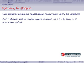 ΕΞΙΣΩΣΕΙΣ ΕΞΙΣΩΣΕΙΣ 1ου ΒΑΘΜΟΥ

ΕΞΙΣΩΣΕΙΣ ΜΕ ΑΠΟΛΥΤΑ ∆ΙΩΝΥΜΙΚΕΣ ΕΞΙΣΩΣΕΙΣ ΕΞΙΣΩΣΕΙΣ 2ου ΒΑΘΜΟΥ

∆ΙΤΕΤΡΑΓΩΝΕΣ ΠΟΛΥ

ΜΕ ΕΝΑΝ ΑΓΝΩΣΤΟ

Εξισώσεις 1ου ϐαθµού
Είναι εξισώσεις µεταξύ δυο πρωτοβάθµιων πολυωνύµων, µε την ίδια µεταβλητή.
Αυτή η εξίσωση µετά τις πράξεις παίρνει τη µορφή αx + β = 0, όπου α, β
πραγµατικοί αριθµοί.

Αποστόλου Γεώργιος Μαθηµατικός apgeorge2004@yahoo.com

ΕΞΙΣΩΣΕΙΣ

ΙΩΑΝΝΙΝΑ 12 Φεβρουαρίου 2014

7 / 121

 