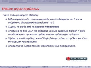 ΕΞΙΣΩΣΕΙΣ ΕΞΙΣΩΣΕΙΣ 1ου ΒΑΘΜΟΥ

ΕΞΙΣΩΣΕΙΣ ΜΕ ΑΠΟΛΥΤΑ ∆ΙΩΝΥΜΙΚΕΣ ΕΞΙΣΩΣΕΙΣ ΕΞΙΣΩΣΕΙΣ 2ου ΒΑΘΜΟΥ

∆ΙΤΕΤΡΑΓΩΝΕΣ ΠΟΛΥ

Επίλυση ϱητών εξισώσεων
Για να λύσω µια άρρητη εξίσωση :
Βάζω περιορισµούς, οι παρονοµαστές να είναι διάφοροι του 0 και τα
υπόριζα να είναι µεγαλύτερα ή ίσα απ το 0
Χωρίζω τις ϱητές από τις άρρητες παραστάσεις
Απαιτώ και τα δυο µέλη της εξίσωσης να είναι οµόσηµα, δηλαδή η ϱητή
παράσταση που προέκυψε πρέπει να είναι οµόσηµη µε τη άρρητη
Υψώνω και τα δυο µέλη, σε κατάλληλη δύναµη, κάνω τις πράξεις και λύνω
την εξίσωση που προκύπτει
Απορρίπτω τις λύσεις που δεν ικανοποιούν τους περιορισµούς.

Αποστόλου Γεώργιος Μαθηµατικός apgeorge2004@yahoo.com

ΕΞΙΣΩΣΕΙΣ

ΙΩΑΝΝΙΝΑ 12 Φεβρουαρίου 2014

84 / 121

 