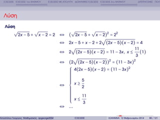 ΕΞΙΣΩΣΕΙΣ ΕΞΙΣΩΣΕΙΣ 1ου ΒΑΘΜΟΥ

ΕΞΙΣΩΣΕΙΣ ΜΕ ΑΠΟΛΥΤΑ ∆ΙΩΝΥΜΙΚΕΣ ΕΞΙΣΩΣΕΙΣ ΕΞΙΣΩΣΕΙΣ 2ου ΒΑΘΜΟΥ

∆ΙΤΕΤΡΑΓΩΝΕΣ ΠΟΛΥ

Λύση
Λύση

√

√
2x − 5 +

x −2=2

√
√
⇔ ( 2x − 5 + x − 2)2 = 22
√
⇔ 2x − 5 + x − 2 + 2 (2x − 5)(x − 2) = 4
√
11
⇔ 2 (2x − 5)(x − 2) = 11 − 3x , x ≤ (1)
3
√
⇔ (2 (2x − 5)(x − 2))2 = (11 − 3x )2
⎧ 4(2x − 5)(x − 2) = (11 − 3x )2
⎪
⎪
⎪
⎪
⎪
⎪
⎪
⎪
⎪
5
⎪
⎪
⇔ ⎨ x≥2
⎪
⎪
⎪
⎪
⎪
⎪
⎪
⎪
⎪ x ≤ 11
⎪
⎪
⎩
3
⇔ ...

Αποστόλου Γεώργιος Μαθηµατικός apgeorge2004@yahoo.com

ΕΞΙΣΩΣΕΙΣ

ΙΩΑΝΝΙΝΑ 12 Φεβρουαρίου 2014

88 / 121

 