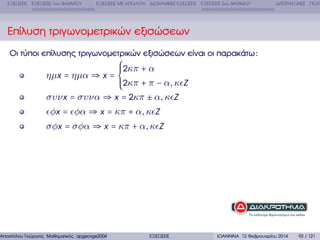 ΕΞΙΣΩΣΕΙΣ ΕΞΙΣΩΣΕΙΣ 1ου ΒΑΘΜΟΥ

ΕΞΙΣΩΣΕΙΣ ΜΕ ΑΠΟΛΥΤΑ ∆ΙΩΝΥΜΙΚΕΣ ΕΞΙΣΩΣΕΙΣ ΕΞΙΣΩΣΕΙΣ 2ου ΒΑΘΜΟΥ

∆ΙΤΕΤΡΑΓΩΝΕΣ ΠΟΛΥ

Επίλυση τριγωνοµετρικών εξισώσεων
Οι τύποι επίλυσης τριγωνοµετρικών εξισώσεων είναι οι παρακάτω :

⎧
⎪2κπ + α
⎪
ηµx = ηµα ⇒ x = ⎨
⎪2κπ + π − α, κ Z
⎪
⎩
συν x = συνα ⇒ x = 2κπ ± α, κ Z
φx = φα ⇒ x = κπ + α, κ Z
σφx = σφα ⇒ x = κπ + α, κ Z

Αποστόλου Γεώργιος Μαθηµατικός apgeorge2004@yahoo.com

ΕΞΙΣΩΣΕΙΣ

ΙΩΑΝΝΙΝΑ 12 Φεβρουαρίου 2014

92 / 121

 