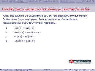 ΕΞΙΣΩΣΕΙΣ ΕΞΙΣΩΣΕΙΣ 1ου ΒΑΘΜΟΥ

ΕΞΙΣΩΣΕΙΣ ΜΕ ΑΠΟΛΥΤΑ ∆ΙΩΝΥΜΙΚΕΣ ΕΞΙΣΩΣΕΙΣ ΕΞΙΣΩΣΕΙΣ 2ου ΒΑΘΜΟΥ

∆ΙΤΕΤΡΑΓΩΝΕΣ ΠΟΛΥ

Επίλυση τριγωνοµετρικών εξισώσεων, µε αρνητικό 2ο µέλος
΄Οταν έχω αρνητικό 2ο µέλος στην εξίσωση, τότε ακολουθώ την αντίστροφη
διαδικασία απ΄ την αναγωγή στο 1ο τετερτηµόριο, οι τύποι επίλυσης
τριγωνοµετρικών εξισώσεων είναι οι παρακάτω :

−ηµ(x ) = ηµ(−x )
−συν(x ) = συν(π − x )
− φ(x ) = φ(−x )
−σφ(x ) = σφ(−x )

Αποστόλου Γεώργιος Μαθηµατικός apgeorge2004@yahoo.com

ΕΞΙΣΩΣΕΙΣ

ΙΩΑΝΝΙΝΑ 12 Φεβρουαρίου 2014

94 / 121

 