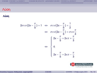 ΕΞΙΣΩΣΕΙΣ ΕΞΙΣΩΣΕΙΣ 1ου ΒΑΘΜΟΥ

ΕΞΙΣΩΣΕΙΣ ΜΕ ΑΠΟΛΥΤΑ ∆ΙΩΝΥΜΙΚΕΣ ΕΞΙΣΩΣΕΙΣ ΕΞΙΣΩΣΕΙΣ 2ου ΒΑΘΜΟΥ

∆ΙΤΕΤΡΑΓΩΝΕΣ ΠΟΛΥ

Λύση
Λύση

2συν(2x −

π
5

) = 1 ⇔ συν(2x −

Αποστόλου Γεώργιος Μαθηµατικός apgeorge2004@yahoo.com

⇔ συν(2x −

π
5

π
5

1

)=

2

) = συν

⎧ 2x − π = 2κπ +
⎪
⎪
⎪
5
⎪
⎪
⎪
⎪
⎪
⎪
⎪
⇔ ⎨ ή
⎪
⎪
⎪
⎪
⎪
⎪
⎪
⎪ 2x − π = 2κπ −
⎪
⎪
⎩
5

ΕΞΙΣΩΣΕΙΣ

π

π
3

3

π
3

ΙΩΑΝΝΙΝΑ 12 Φεβρουαρίου 2014

96 / 121

 