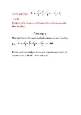 x 2 x3 x 4  xv
∆ίνεται η εξίσωση :   1 + x + + + + ... + = 0 ,
                             2 3 4       v
ν∈
Να εξεταστεί υπό ποίες προϋποθέσεις η εξίσωση έχει πραγµατικές
ρίζες και πόσες.


                          Απάντηση :
Με την βοήθεια του λογισµικού mathcad , κατασκευάζω τις συναρτήσεις

               x 2 x3 x 4    xv
fν(x)= 1 + x +    + + + ... + , v = 1(1)9
               2 3 4         v

Η πρώτη εικόνα που λαµβάνω προσαρµόζοντας και τα όρια για το χ και
για το ψ µεταξύ –10 και 10 είναι η παρακάτω:
 