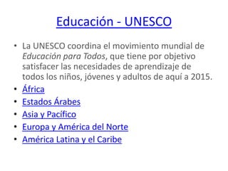 Educación - UNESCOLa UNESCO coordina el movimiento mundial de Educación para Todos, que tiene por objetivo satisfacer las necesidades de aprendizaje de todos los niños, jóvenes y adultos de aquí a 2015.ÁfricaEstados ÁrabesAsia y PacíficoEuropa y América del NorteAmérica Latina y el Caribe