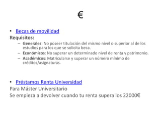 €Becas de movilidadRequisitos: Generales: No poseer titulación del mismo nivel o superior al de los estudios para los que se solicita beca.Económicos: No superar un determinado nivel de renta y patrimonio.Académicos: Matricularse y superar un número mínimo de créditos/asignaturas.Préstamos Renta UniversidadPara Máster UniversitarioSe empieza a devolver cuando tu renta supera los 22000€