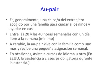 Au-pairEs, generalmente, una chico/a del extranjero acogido por una familia para cuidar a los niños y ayudar en casa. Entre las 20 y las 40 horas semanales con un día libre a la semana (mínimo) A cambio, la au-pair vive con la familia como uno más y recibe una pequeña asignación semanal. En ocasiones, asiste a cursos de idioma u otro (En EEUU, la asistencia a clases es obligatoria durante la estancia.)