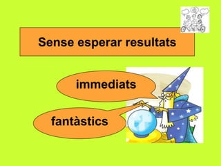 Sense esperar resultats
immediats
fantàstics

 