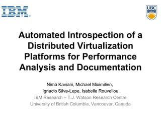 Automated Introspection of a
Distributed Virtualization
Platforms for Performance
Analysis and Documentation
Nima Kaviani, Michael Miximilien,
Ignacio Silva-Lepe, Isabelle Rouvellou
IBM Research – T.J. Watson Research Centre
University of British Columbia, Vancouver, Canada
 