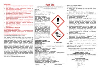 AVVERTENZE
• Conservare in luogo sicuro e nella confezione originale
ben chiusa
• Non utilizzare in forma concentrata: seguire le
istruzioni fornite dal produttore
• Non contaminare durante l’uso alimenti, mangimi,
bevande o recipienti destinati a contenerne
• Prima e dopo l’uso lavarsi le mani e la cute esposta
• Non nebulizzare nell’aria ambiente
• Se il prodotto viene usato in ambienti ove si soggiorna
lungamente o nelle camere da letto, aerare prima di
soggiornarvi nuovamente
• Per la disinfestazione di ambienti in cui soggiornano
animali procedere al trattamento in loro assenza
• Non impiegare su indumenti, coperte, materassi e
biancheria da letto in genere
• Non impiegare in magazzini contenenti alimenti o
granaglie
• Non impiegare in agricoltura
INFORMAZIONI PER IL MEDICO
Azioni farmaco-dinamiche: blocca la trasmissione nervosa
iperstimolando pre-post sinapticamente le terminazioni
neuronali.
Avvertenza: consultare un Centro Antiveleni.
CARATTERISTICHE E DESTINAZIONI D’USO
EXIT 100 è un insetticida inodore attivo per contatto ed
ingestione idoneo per il controllo delle infestazioni da
insetti striscianti quali scarafaggi, formiche, pesciolini
d’argento, cimici, scarabei, ecc., ed insetti volanti quali
mosche, zanzare, pappataci, vespe, calabroni, tignole…
che si annidano e infestano edifici domestici, abitazioni
(cucine incluse), scuole, cinema, teatri, mense, uffici,
ospedali, fabbriche, magazzini, alberghi, ristoranti, edifici
pubblici e privati in genere, edifici rurali, stalle, fattorie,
tettoie, stive di navi e di aerei, vagoni ferroviari, giardini,
viali, bagni pubblici, garage, canili, cestelli, cucce, tappeti
per animali. EXIT 100 può essere impiegato con buoni
risultati per i trattamenti volti al controllo delle zanzare
nelle aree verdi quali siepi, giardini, viali alberati, cespugli
ornamentali e tappeti erbosi.
EXIT 100 ha efficacia rapida e persistente.
EXIT 100
INSETTICIDA PIRETROIDE PER USO DOMESTICO E CIVILE
(Microemulsione Concentrata)
EXIT 100
Composizione
100 grammi di prodotto contengono:
Cipermetrina pura g 10,1 (100 g/l)
Coformulanti e acqua q.b.a g 100,00
INDICAZIONI DI PERICOLO
H302: Nocivo se ingerito. H317:
Può provocare una reazione
allergica cutanea. H410: Molto
tossico per gli organismi acquatici
con effetti di lunga durata.
CONSIGLI DI PRUDENZA
P261: Evitare di respirare la
nebbia. P270: Non mangiare, né
bere, né fumare durante l’uso.
P280: Indossare guanti protettivi/
Proteggere gli occhi. P302+P352:
IN CASO DI CONTATTO CON LA
PELLE: lavare abbondantemente
con acqua e sapone. P333+P313: In
caso di irritazione o eruzione della
pelle, consultare un medico. P501:
Smaltire il prodotto/recipiente in
conformità alla regolamentazione
nazionale.
Presidio Medico-Chirurgico
Registrazione del Ministero della
Salute n°19350
ARYSTA LIFESCIENCE
BENELUX SPRL
Rue de Renory, 26/1 – B-4102 OUGREE (Belgio) Tel. 00324.3859711
Distribuito da :
I.N.D.I.A. INDUSTRIE CHIMICHE S.p.A. – Padova
COLKIM S.r.l. – Ozzano Emilia (BO)
BLEU LINE S.r.l. – Forlì (FC)
ZAPI INDUSTRIE CHIMICHE S.p.A. – Conselve (PD)
ARYSTA LifeScience Italia S.r.l. - Via Nino Bixio, 6 - 44042 CENTO FE
Officina di produzione e confezionamento:
CHIMAC SPRL - Ougrée (Belgio)
Officine di confezionamento:
I.N.D.I.A. INDUSTRIE CHIMICHE S.p.A. – Padova
COLKIM S.r.l. – Ozzano Emilia (BO)
FER.BI. S.r.l. – Mosciano S. Angelo (TE)
ZAPI INDUSTRIE CHIMICHE S.p.A. – Conselve (PD)
KOLLANT S.r.l. - Via C. Colombo n. 7/7a - Vigonovo (VE)
Contenuto netto: ml 100 – 250 - 500 / litri 1 – 5
LOTTO N. DEL VALIDITÀ: 2 ANNI
MODALITÀ E DOSI DI IMPIEGO
Normali infestazioni:
• Diluire EXIT 100 in acqua allo 0,5% (50 ml in 10 litri
d’acqua)
Forti infestazioni:
• Diluire EXIT 100 all’1% (100 ml in 10 litri d’acqua).
Applicare circa 5 litri di prodotto diluito per 100-150 metri
quadri di superficie procedendo come segue:
1. Lavare le attrezzature prima dell’uso
2. Agitare bene il concentrato
3. Diluire la quantità prevista di EXIT 100 in poca acqua,
quindi mescolare, aggiungere la rimanente acqua e
mescolare nuovamente sino ad ottenere un fluido
uniforme. Nel caso durante l’impiego si crei una
separazione dei due elementi, agitare nuovamente
sino a renderli emulsione.
• Spruzzare da una distanza di 15-25 cm, meglio se in
due passaggi, su muri, pavimenti, battiscopa, aree
perimetrali, in prossimità di crepe, fessure ed angoli,
dietro librerie, su tappeti, poltrone, divani, aree
frequentate da animali ed ovunque gli insetti possano
annidarsi o volare.
• Dopo l’impiego lasciar asciugare.
• Per i trattamenti nelle aree verdi si consiglia di
provvedere ad un’uniforme bagnatura della
vegetazione, evitando lo sgocciolamento
• Ventilare l’ambiente durante l’uso per consentire la
rapida essiccazione del prodotto sulle superfici
trattate.
EXIT 100 è quasi inodore e non macchia e può essere
impiegato ovunque, su superfici non porose di legno o
appena imbiancate con calce.
Chi impiega il prodotto è responsabile degli eventuali
danni derivanti da uso improprio del preparato
DA NON VENDERSI SFUSO
NON RIUTILIZZARE IL CONTENITORE
NON DISPERDERE IL CONTENITORE NELL’AMBIENTE DOPO
L’USO
ATTENZIONE
In rappresentanza di:
ARYSTA LifeScience Benelux SPRL
STEFANO RAVAGLI
 