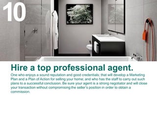 10
Hire a top professional agent.
One who enjoys a sound reputation and good credentials; that will develop a Marketing
Plan and a Plan of Action for selling your home; and who has the staff to carry out such
plans to a successful conclusion. Be sure your agent is a strong negotiator and will close
your transaction without compromising the seller’s position in order to obtain a
commission.
 