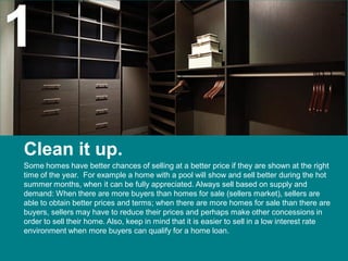 1
Clean it up.
Some homes have better chances of selling at a better price if they are shown at the right
time of the year. For example a home with a pool will show and sell better during the hot
summer months, when it can be fully appreciated. Always sell based on supply and
demand: When there are more buyers than homes for sale (sellers market), sellers are
able to obtain better prices and terms; when there are more homes for sale than there are
buyers, sellers may have to reduce their prices and perhaps make other concessions in
order to sell their home. Also, keep in mind that it is easier to sell in a low interest rate
environment when more buyers can qualify for a home loan.
 