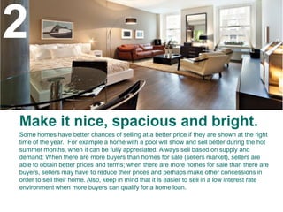 2
Make it nice, spacious and bright.
Some homes have better chances of selling at a better price if they are shown at the right
time of the year. For example a home with a pool will show and sell better during the hot
summer months, when it can be fully appreciated. Always sell based on supply and
demand: When there are more buyers than homes for sale (sellers market), sellers are
able to obtain better prices and terms; when there are more homes for sale than there are
buyers, sellers may have to reduce their prices and perhaps make other concessions in
order to sell their home. Also, keep in mind that it is easier to sell in a low interest rate
environment when more buyers can qualify for a home loan.
 