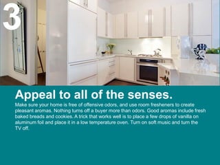 3
Appeal to all of the senses.
Make sure your home is free of offensive odors, and use room fresheners to create
pleasant aromas. Nothing turns off a buyer more than odors. Good aromas include fresh
baked breads and cookies. A trick that works well is to place a few drops of vanilla on
aluminum foil and place it in a low temperature oven. Turn on soft music and turn the
TV off.
 