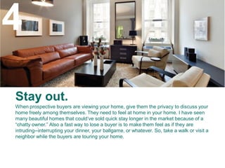 4
Stay out.
When prospective buyers are viewing your home, give them the privacy to discuss your
home freely among themselves. They need to feel at home in your home. I have seen
many beautiful homes that could’ve sold quick stay longer in the market because of a
“chatty owner.” Also a fast way to lose a buyer is to make them feel as if they are
intruding--interrupting your dinner, your ballgame, or whatever. So, take a walk or visit a
neighbor while the buyers are touring your home.
 