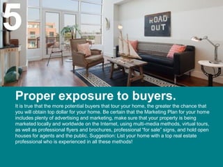 5
Proper exposure to buyers.
It is true that the more potential buyers that tour your home, the greater the chance that
you will obtain top dollar for your home. Be certain that the Marketing Plan for your home
includes plenty of advertising and marketing, make sure that your property is being
marketed locally and worldwide on the Internet, using multi-media methods, virtual tours,
as well as professional flyers and brochures, professional “for sale” signs, and hold open
houses for agents and the public. Suggestion: List your home with a top real estate
professional who is experienced in all these methods!
 