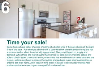 6
Time your sale!
Some homes have better chances of selling at a better price if they are shown at the right
time of the year. For example a home with a pool will show and sell better during the hot
summer months, when it can be fully appreciated. Always sell based on supply and
demand: When there are more buyers than homes for sale (sellers market), sellers are
able to obtain better prices and terms; when there are more homes for sale than there are
buyers, sellers may have to reduce their prices and perhaps make other concessions in
order to sell their home. Also, keep in mind that it is easier to sell in a low interest rate
environment when more buyers can qualify for a home loan.
 