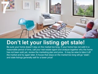 7
Don’t let your listing get stale!
Be sure your home doesn’t stay on the market too long. If your home has not sold in a
reasonable period of time, call your real estate agent and analyze together why the home
has not been sold yet, review the marketing plan and price. It may be wise to take it off
the market and try again later. A house that stays on the market too long will go “stale”,
and stale listings generally sell for a lower price!
 