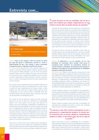 Entrevista com...

                                                                                “E mesmo do ponto de vista da sexualidade, hoje em dia os
                                                                                jovens têm tendência para adoptar comportamentos de risco
                                                                                relativos à mesma. Risco de apanhar doenças, de engravidar.                 ”
                                                                                   Há factores de comportamento de risco que devem ser considerados do
                                                                                   ponto de vista da saúde. Mesmo que não haja muitas alterações sob o
                                                                                   ponto de vista físico, a nível do comportamento e sob o ponto de vista
                                                                                   mental, são comportamentos que não são saudáveis. São pessoas que
                                                                                   se desmotivam dos estudos, acabam por ter um mau aproveitamento,
                                                                                   mesmo quando têm excelentes capacidades intelectuais. Nem têm
                                                                                   capacidade crítica relativamente à capacidade cognitiva que perderam.
                                                                                   Um dos aspectos destes consumos se tornarem muito repetidos,
                                                                                   semanalmente, sobretudo misturando outras substâncias, é o facto de
                                                                                   criarem também um ciclo em que o jovem se não beber, sente-se um
                                                                                   pouco deprimido, como se sentisse falta daquela ilação do humor.
        Dr.ª Fátima Ismail
                                                                                   Tal, apesar de não ter sintomas de dependência física, acaba por
        Coordenadora da Consulta de Alcoologia do Hospital                         configurar algum conceito de dependência que é, no fundo um estado
        de Santa Maria                                                             psicológico. Nestas situações, não há uma alteração orgânica directa
                                                                                   nem muito marcada, pode ser funcional, a nível hepático, mas o que é
                                                                                   mais frequente é a parte cognitiva e a parte comportamental.

     Dianova: Hoje em dia, quando se fala do consumo de álcool                     Dianova: O adolescente é, na sua essência, um ser com
     por parte dos jovens e adolescentes, associa-se o termo a                     identidade em construção. Nesse sentido, vários jovens só
     binge-drinking. Em que é que consiste e quais as principais                   conseguem tomar iniciativas em experiências afectivas ou
     consequências para o organismo da prática do mesmo?                           sexuais mediante a embriaguez. Até que ponto não acaba por se
     Dr.ª Fátima Ismail: Binge-drinking é uma expressão inglesa que diz            estabelecer uma lógica de um desenvolvimento de habilidades
     respeito a consumos excessivos agudos: consumos seguidos de mais              baseadas na libertação do álcool?
     de três copos de bebidas alcoólicas e que são feitos em contextos             Dr.ª Fátima Ismail: Apesar de sentir que estes consumos são de uma
     geralmente lúdicos, fora de refeições e em grupo e que muitas vezes           certa forma perpetuados por aspectos culturais, por certo grupo etário,
     o que pretendem é que o indivíduo saia rapidamente do seu controlo,           acho também que é importante perceber que os adolescentes, apesar de
     que tenha rapidamente os efeitos do álcool e, portanto, a ilação de           serem um grupo que se pauta por uma determinada característica, são
     humor, a euforia, a desinibição verifica-se de forma acelerada nesse          diferentes. E é importante fazer o diagnóstico referencial de situações
     contexto de grupo.                                                            co-mórbidas psiquiátricas. Porque a adolescência nem sempre tem
                                                                                   sintomatologia patológica, sob o ponto de vista psiquiátrico, mas pode
     Sob o ponto de vista comportamental, tal tem alguma influência até            ter alguns sintomas que, conjuntamente com este aspecto do álcool, vão
     de comportamentos miméticos, nomeadamente nos jovens. Porque                  acumulando em quadros depressivos, de ansiedade, etc.
     os jovens têm esses comportamentos em função do grupo e todos
     adoptam esse estilo como parte integrante desse grupo, de forma               É sempre importante distinguir se há situações de risco psiquiátrico e
     a alcançarem um certo nível de euforia e desinibição. Posto isto,             tentar que essas situações sejam acompanhadas e tratadas. Sob o ponto
     facilmente damos conta dos aspectos sociais, culturais e das rotinas          de vista preventivo, um jovem que tenha feito uma boa evolução na sua
     que são aprendidas e realizadas pelos jovens.                                 infância, nas relações afectivas familiares parentais, sociais, não só pelos
                                                                                   pares, mas com os grupos hierárquicos, tem mais probabilidade de se
     Sob o ponto de vista da saúde, há o aspecto da saúde mental das               libertar destes comportamentos e escolher comportamentos positivos.
     pessoas em que, por um lado têm e demonstram a personalidade
     própria e há o outro aspecto, fora do grupo. Este acaba por se                Portanto, embora as pessoas muitas vezes fixem a preocupação nos
     afigurar como muito importante na adolescência, nomeadamente no               comportamentos patológicos dos jovens e tentem fazer prevenção
     desenvolvimento da personalidade do jovem que muitas vezes acaba              através de avisos contra esses comportamentos,
     por ser ultrapassado pelo desejo de tudo ser colmatado através do
     álcool: as próprias frustrações, as emoções que são difíceis de viver na   “eu acho que é mais eficaz criarmos circunstâncias em que a
     juventude, tristeza, e uma certa conflituosidade com os mais velhos        pessoa possa ter comportamentos saudáveis. Se criarmos mui-
     na luta pela autonomia. Tudo isto se reflecte na vida da pessoa, pois
                                                                                tas alternativas para as pessoas adoptarem comportamentos
     o indivíduo fica cada vez mais não só dependente de uma substância,
                                                                                saudáveis se calhar, só uma minoria é que não vai ser capaz de
     mas também atrasado em todos os mecanismos que ele poderia e
     deveria ter na vivência da adolescência.                                                            os escolher.       ”
                                                                                   Quanto mais dermos ao jovem a possibilidade de ter esperança e
     Uma coisa é um jovem entrar numa situação destas e embriagar-se,
                                                                                   comportamentos saudáveis e dar-lhe essa possibilidade sob o ponto de
     uma vez ou duas, outra é este começar a ser o comportamento habitual.
                                                                                   vista social, familiar, etc.,tal já é uma prevenção desses comportamentos.
     Estes consumos em excesso, fora do contexto alimentar, também criam
                                                                                   Muitas vezes, as pessoas dizem que com mensagens e outdoors, faz-se
     comportamentos de risco, como por exemplo, os acidentes no trânsito.
                                                                                   uma campanha, mas, é possível que essa campanha não seja tão eficaz.




10
 