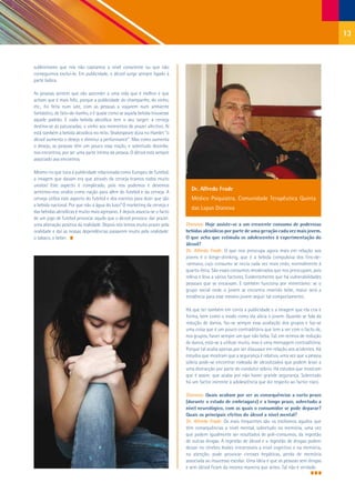 13


subliminares que nós não captamos a nível consciente ou que não
conseguimos excluí-lo. Em publicidade, o álcool surge sempre ligado à
parte lúdica.

As pessoas sentem que vão ascender a uma vida que é melhor e que
acham que é mais feliz, porque a publicidade do champanhe, do vinho,
etc., foi feita num iate, com as pessoas a viajarem num ambiente
fantástico, de fato-de-banho, e é quase como se aquela bebida trouxesse
aquele padrão. E cada bebida alcoólica tem o seu target: a cerveja
destina-se às patuscadas; o vinho aos momentos de prazer afectivo. Aí
está também a bebida alcoólica no mito. Shakespeare dizia no Hamlet “o
álcool aumenta o desejo e diminui a performance”. Mas como aumenta
o desejo, as pessoas têm um pouco essa noção, e sobretudo desinibe,
nos encontros, por ser uma parte íntima da pessoa. O álcool está sempre
associado aos encontros.

Mesmo no que toca à publicidade relacionada como Europeu de Futebol,
a imagem que davam era que através da cerveja éramos todos muito
unidos! Este aspecto é complicado, pois nós podemos e devemos
sentirmo-nos unidos como nação para além do futebol e da cerveja. A
                                                                               Dr. Alfredo Frade
cerveja utiliza este aspecto do futebol e dos eventos para dizer que são       Médico Psiquiatra, Comunidade Terapêutica Quinta
a bebida nacional. Por que não a água do luso? O marketing da cerveja e
                                                                               das Lapas Dianova
das bebidas alcoólicas é muito mais agressivo. E depois associa-se o facto
de um jogo de futebol provocar aquilo que o álcool provoca: dar prazer,
uma alienação positiva da realidade. Depois nós temos muito prazer pela      Dianova: Hoje assiste-se a um crescente consumo de poderosas
oralidade e daí as nossas dependências passarem muito pela oralidade:        bebidas alcoólicas por parte de uma geração cada vez mais jovem.
o tabaco, o beber.                                                           O que acha que estimula os adolescentes à experimentação do
                                                                             álcool?
                                                                             Dr. Alfredo Frade: O que nos preocupa agora mais em relação aos
                                                                             jovens é o binge-drinking, que é a bebida compulsiva dos fins-de-
                                                                             -semana, cujo consumo se inicia cada vez mais cedo, normalmente à
                                                                             quarta-feira. São esses consumos imoderados que nos preocupam, pois
                                                                             releva e leva a vários factores. Evidentemente que há vulnerabilidades
                                                                             pessoais que se encaixam. E também funciona por mimetismo: se o
                                                                             grupo social onde o jovem se encontra inserido bebe, maior será a
                                                                             tendência para esse mesmo jovem seguir tal comportamento.

                                                                             Há que ter também em conta a publicidade e a imagem que ela cria e
                                                                             forma, bem como o modo como ela alicia o jovem. Quando se fala da
                                                                             redução de danos, faz-se sempre essa avaliação dos grupos e faz-se
                                                                             uma coisa que é um pouco contraditória que tem a ver com o facto de,
                                                                             nos grupos, haver sempre um que não beba. Tal, em termos de redução
                                                                             de danos, está-se a utilizar muito, mas é uma mensagem contraditória.
                                                                             Porque tal acaba apenas por ser dissuasor em relação aos acidentes. Há
                                                                             estudos que mostram que a segurança é relativa, uma vez que a pessoa
                                                                             sóbria pode-se encontrar rodeada de alcoolizados que podem levar a
                                                                             uma distracção por parte do condutor sóbrio. Há estudos que mostram
                                                                             que é assim: que acaba por não haver grande segurança. Sobretudo
                                                                             há um factor inerente à adolescência que diz respeito ao factor risco.

                                                                             Dianova: Quais acabam por ser as consequências a curto prazo
                                                                             (durante o estado de embriaguez) e a longo prazo, sobretudo a
                                                                             nível neurológico, com as quais o consumidor se pode deparar?
                                                                             Quais os principais efeitos do álcool a nível mental?
                                                                             Dr. Alfredo Frade: Os mais frequentes são os estilismos agudos que
                                                                             têm consequências a nível mental, sobretudo na memória, uma vez
                                                                             que podem igualmente ser resultados de poli-consumos, da ingestão
                                                                             de outras drogas. A ingestão de álcool e a ingestão de drogas podem
                                                                             deixar no cérebro lesões irreversíveis a nível cognitivo e na memória,
                                                                             na atenção, pode provocar cirroses hepáticas, perda de memória
                                                                             associada ao insucesso escolar. Uma ideia é que as pessoas sem drogas
                                                                             e sem álcool ficam da mesma maneira que antes. Tal não é verdade.
 