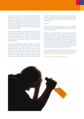 17


De acordo com o relatório, cerca de 61% dos estudantes observados            diferenças consideráveis existentes entre os vários países. O consumo de
em 2007 consumiu álcool no último mês em relação ao período em               calmantes e sedativos sem receita médica estabilizou entre 1995 e 2007
estudo. Cerca de 43% relatou que nos últimos 30 dias observados teve         (cerca de 7% em 2007), com mais incidência nas raparigas (8%) do que
episódios de abuso de álcool (cinco bebidas ou mais por noite). O aumento    nos rapazes (5%).
deste tipo de comportamento foi particularmente visível nas raparigas
inquiridas entre 2003 e 2007, com um aumento de 35% para 42%.                PORTUGAL
Enquanto que em 1995 observou-se este modelo de consumo com maior
incidência no sexo masculino que no feminino, esta diferença diminuiu        A primeira impressão dos resultados portugueses revela que os estudantes
substancialmente em 2007.                                                    portugueses consomem menos álcool, tabaco e drogas comparativamente
                                                                             com outros jovens europeus.
Cerca de 29% dos observados fumaram cigarros no último mês em
relação ao período em investigação, ainda que a tendência geral entre        De acordo com os dados do ESPAD, a percentagem de estudantes
os fumadores de cigarros no último mês relativo ao período em estudo,        portugueses que beberam álcool nos últimos 12 meses em relação
entre os países participantes tenda a diminuir ou a estabilizar. A taxa      ao período em estudo foi de 79%, valores muito próximos da média
de prevalência média de fumadores no último mês caiu em sete pontos          europeia. Contudo, apenas um quarto (26%) desses jovens afirmou ter
percentuais entre os estudos de 1999 e 2007 e a inicial distância entre      se embriagado. O estudo salienta que não existe informação sobre as
géneros desapareceu.                                                         quantidades de álcool ingeridas. Um quinto dos jovens portugueses (19%)
                                                                             afirmou ter fumado cigarros no último mês do período analisado e 13%
A larga maioria dos estudantes observados em 2007 que já tinham              dos estudantes consumiram cannabis, o que representa uma média de
experimentado drogas ilícitas, consumiram cannabis. O uso sistemático        consumo baixa. Ao invés, a proporção de jovens que consumiu outras
de cannabis registou-se em 19% dos estudantes e no último mês                drogas ilícitas (6%) está muito próxima da média europeia.
observado registou-se numa média de 7% no consumo da mesma.
Os dados do ESPAD mostram que, globalmente, o aumento do uso                 O consumo de drogas inaladas é de 4% e o consumo combinado de álcool
de drogas ilícitas (sobretudo cannabis) verificado entre 1995 e 2003         e drogas é de 3%. O consumo de tranquilizantes e sedativos sem receita
estabilizou, ou decresceu mesmo, em 2007. Em 2007, cerca de 7%               médica é o mesmo entre os estudantes portugueses e europeus (6%).
experimentaram sistematicamente um ou mais tipos de drogas ilícitas
(ecstasy, anfetaminas, alucinogéneos, cocaína, crack, heroína), apesar das   +info: http://www.espad.org:80/espad-reports
 