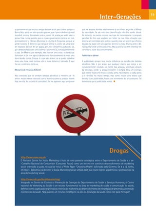 19
                                                                                                  Inter-Gerações
a queixarem-se que muitos amigos deixam de vir para Lisboa porque o         que me levante dúvidas relativamente à sua idade, peço-lhe o Bilhete
Bairro Alto, que é um sítio que eles gostam, que é uma referência a nível   de Identidade. Se ele não tiver identificação não lhe vendo álcool.
mundial, encerra demasiado cedo e, como tal, acaba por «não valer a         No entanto, os jovens entram nas lojas de conveniência e compram
pena». Esta é uma questão que os nossos governantes estão a ver mal,        garrafas de litro que acabam por beber na rua. Uma situação que
principalmente a Câmara Municipal e a Junta de Freguesia, porque se         deveria ser controlada pela polícia: quando visse um jovem que ofereça
perde turismo. É dinheiro que deixa de entrar e, como tal, uma série        dúvidas na idade com uma garrafa de litro na mão, deveria pedir o B.I.
de impostos deixam de ser pagos, pois não vendemos acabando, tal,           e perguntar onde a tinha adquirido. Mas a polícia não tem interesse em
por desestabilizar todo um sistema e economia e, consequentemente           controlar a idade dos consumidores.
o país. Em Madrid, por exemplo, eles fizeram uma coisa: os bares que
fechavam às 2h têm agora tolerância de funcionamento de mais uma            Publicitar o álcool
hora devido à crise. Porque é o que eles dizem: se se puder trabalhar
mais uma hora, mais turistas vêm e mais dinheiro é deixado. E aqui          A publicidade sempre teve muita influência na escolha das bebidas
faz-se o contrário: corta-se.                                               alcoólicas. Não é por acaso que qualquer marca que esteja a ser
                                                                            constantemente incutida na mente das pessoas, sobretudo através
Menores de 16 anos bebem!                                                   da televisão, vende: a pessoa consome e compra. Dou um exemplo
                                                                            que esteve muito em moda: a vodka preta. No entanto a vodka preta
Não concordo que se vendam bebidas alcoólicas a menores de 16               já é vendida há muito tempo, mas como houve uma marca que
anos e muito menos concordo com a maneira como as pessoas bebem             decidiu fazer publicidade, houve um incremento do seu consumo. Tal
hoje em dia. No entanto é controlável. Se me aparecer aqui um jovem         demonstra que a publicidade vende.




                                                                                                            Drogas
       http://www.nsms.org.uk
       O National Centre for Social Marketing é fruto de uma parceria estratégica entre o Departamento de Saúde e o ex-
       -Conselho Nacional do Consumidor (Consumer Focus) como um recurso em contínuo desenvolvimento de marketing
       social orientado à saúde, no qual se inclui o White Paper “Choosing Health” solicitado pelo Governo. De 8 a 12 Junho,
       em Bled – Eslovénia irá decorrer o Social Marketing Social School 2009 que reúne líderes académicos e profissionais na
       área do Marketing Social.

       http://www.cdc.gov/healthmarketing/
       Integrado no Centro de Controlo e Prevenção de Doenças do Departamento de Saúde e Serviços Humanos, o Centro
       nacional de Marketing da Saúde é um recurso fundamental na área do marketing de saúde e comunicação da saúde,
       definido como a aplicação de princípios e teorias do marketing ao desenvolvimento de estratégias de prevenção, promoção
       e protecção da saúde. Para quando um recurso estratégico na área da educação da saúde como este para Portugal?
 