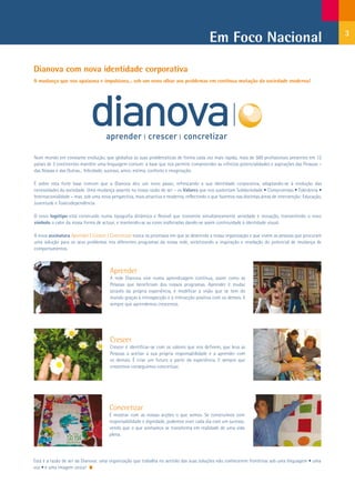 Em Foco Nacional                                             3



Dianova com nova identidade corporativa
A mudança que nos apaixona e impulsiona... sob um novo olhar aos problemas em contínua mutação da sociedade moderna!




Num mundo em constante evolução, que globaliza as suas problemáticas de forma cada vez mais rápida, mais de 500 profissionais presentes em 12
países de 3 continentes mantêm uma linguagem comum: a base que nos permite compreender as infinitas potencialidades e aspirações das Pessoas –
das Nossas e das Outras... felicidade, sucesso, amor, estima, conforto e imaginação.

É sobre esta forte base comum que a Dianova deu um novo passo, refrescando a sua identidade corporativa, adaptando-se à evolução das
necessidades da sociedade. Uma mudança assente na nossa razão de ser – os Valores que nos sustentam Solidariedade • Compromisso • Tolerância •
Internacionalidade – mas sob uma nova perspectiva, mais atractiva e moderna, reflectindo o que fazemos nas distintas áreas de intervenção: Educação,
Juventude e Toxicodependência.

O novo logótipo está construído numa tipografia dinâmica e flexível que transmite simultaneamente seriedade e inovação, transmitindo o novo
símbolo o calor da nossa forma de actuar, e mantendo-se as cores inalteradas dando-se assim continuidade à identidade visual.

A nova assinatura Aprender | Crescer | Concretizar evoca os processos em que se desenrola a nossa organização e que vivem as pessoas que procuram
uma solução para os seus problemas nos diferentes programas da nossa rede, sintetizando a inspiração e revelação do potencial de mudança de
comportamentos.



                                       Aprender
                                       A rede Dianova vive numa aprendizagem contínua, assim como as
                                       Pessoas que beneficiam dos nossos programas. Aprender é mudar
                                       através da própria experiência, é modificar a visão que se tem do
                                       mundo graças à introspecção e à interacção positiva com os demais. E
                                       sempre que aprendemos crescemos.




                                       Crescer
                                       Crescer é identificar-se com os valores que nos definem, que leva as
                                       Pessoas a aceitar a sua própria responsabilidade e a aprender com
                                       os demais. É criar um futuro a partir da experiência. E sempre que
                                       crescemos conseguimos concretizar.




                                      Concretizar
                                      É mostrar com as nossas acções o que somos. Se construímos com
                                      responsabilidade e dignidade, podemos viver cada dia com um sucesso,
                                      vendo que o que sonhamos se transforma em realidade de uma vida
                                      plena.




Esta é a razão de ser da Dianova: uma organização que trabalha no sentido das suas soluções não conhecerem fronteiras sob uma linguagem • uma
voz • e uma imagem única!
 