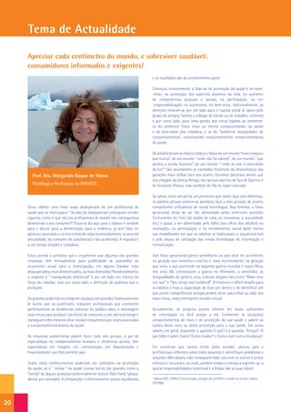 Tema de Actualidade

     Apreciar cada centímetro do mundo, e sobreviver saudável:
     consumidores informados e exigentes!
                                                                              e os resultados são do conhecimento geral.

                                                                              Começou recentemente a falar-se de promoção da saúde e do bem-
                                                                              -estar, na promoção dos aspectos positivos da vida, no aumento
                                                                              de competências pessoais e sociais, na participação, na co-
                                                                              -responsabilização, na autonomia, no bem-estar. Adicionalmente, as
                                                                              atenções viraram-se por um lado para o capital social (o apoio pelo
                                                                              grupo de amigos, família e colegas de escola ou de trabalho, vizinhos)
                                                                              e por outro lado, para uma gestão dos riscos ligados ao ambiente:
                                                                              os do ambiente físico, mais ou menos comprometedor da saúde
                                                                              e do bem-estar dos cidadãos, e os do “ambiente manipulador de
                                                                              comportamentos”, incentivando comportamentos comprometedores
                                                                              da saúde.

                                                                              Os adultos levam as mãos à cabeça e falam de um mundo “mais inseguro
                                                                              que nunca”, de um mundo ” onde não há valores”, de um mundo “ que
                                                                              perdeu a escala humana”, de um mundo “ onde se vive à velocidade
                                                                              da luz”! São abundantes os exemplos históricos da desconfiança das
        Prof. Dra. Margarida Gaspar de Matos                                  gerações mais velhas face aos jovens. Ouvimos discursos destes que
                                                                              nos chegam da Grécia Antiga, dos geniais escritos de Eça de Queiroz e
        Psicóloga e Professora na FMH/UTL                                     de Fernando Pessoa, mas também da fila do super mercado.

                                                                              Se calhar, neste século há um pormenor que talvez faça uma diferença:
                                                                              os adultos actuais sentem-se perdidos, face a esta geração de jovens,
     Ficou célebre uma frase assaz desesperada de um profissional de          competentes utilizadores de novas tecnologias. Nas famílias, o fosso
     saúde que se interrogava “ Se eles (as tabaqueiras) conseguem vender     geracional, deixa de ser tão alimentado pelas anteriores questões
     cigarros, como é que nós (os profissionais de saúde) não conseguimos     fracturantes do risco (as saídas de casa, os consumos, a sexualidade
     desmotivar o seu consumo?” O que se diz aqui para o tabaco é verdade     etc.) e passa a ser alimentada pela falha (aos olhos dos adultos) na
     para o álcool, para a alimentação, para a violência, já sem falar do     motivação, na participação e no envolvimento social (pelo menos
     glamour associado a certos estilos de vidas (nomeadamente na área da     nas modalidades em que os adultos se habituaram a equacioná-los)
     sexualidade, do consumo de substâncias e dos acidentes). A resposta é    e pelo abuso de utilização das novas tecnologias de informação e
     a um tempo simples e complexa.                                           comunicação.

     Estou pronta a acreditar que o orçamento que algumas das grandes         Este fosso geracional parece semelhante ao que deve ter acontecido
     empresas têm mensalmente para publicidade se assemelha ao                na geração que inventou a escrita e, mais recentemente, na geração
     orçamento anual para a investigação, em alguns Estados mais              que viveu a sua juventude na segunda guerra mundial e cujos filhos,
     depauperados, mais desmotivados, ou mais distraídos! Paradoxalmente,     nos anos 60, contestaram a guerra no Vietname, a xenofobia, as
     a resposta à “ manipulação ambiental” é por um lado um reforço da        desigualdades de género, e/ou criaram slogans tais como “Make love
     força do cidadão, mas por outro lado a definição de políticas que o      not war” e “Sex, drugs and rock&roll”. O histórico e difícil desafio para
     protejam.                                                                os adultos é hoje a capacidade de ficar por dentro e de identificar até
                                                                              que ponto competências antigas podem servir para estar ao lado dos
     Os grandes publicitários integram equipas com grandes financiamentos     mais novos, neste emergente mundo virtual.
     (e lucros que os justificam), integram profissionais que conhecem
     perfeitamente as tendências culturais do público–alvo, a abordagem       Actualmente, os próprios jovens referem ter doses suficientes
     mais eficaz para produzir um efeito de consumo, e até vão mais longe e   de informação ou fácil acesso a ela. Conhecem as situações/
     conseguem eles mesmos ditar modas consumistas por vezes associadas       comportamentos de risco e de protecção da sua saúde e sabem as
     a comportamentos lesivos da saúde.                                       razões deste risco ou desta protecção para a sua saúde. Em suma
                                                                              sabem, em geral, responder à questão O quê? e à questão Porquê?. O
     As empresas publicitárias podem fazer tudo isto porque, a par de         que falta é saber Como? Como mudar? e Como viver com a mudança?.
     especialistas no comportamento humano e dinâmicas sociais, têm
     especialistas em imagem, em comunicação, em disseminação e               Em conversas que vamos tendo pelas escolas1, alunos, pais e
     financiamento que lhes permite agir.                                     profissionais reflectem sobre estes assuntos e identificam problemas e
                                                                              soluções. Mas depois, não conseguem falar uns com os outros e juntar
     Todos estes conhecimentos poderiam ser utilizados na promoção            esforços e recursos e, ao invés, perdem tempo e energia a esgrimir-se, a
     da saúde, se a “ venda “ da saúde tivesse lucros tão grandes como a      apurar responsabilidades (externas) e a limpar daí as suas mãos!
     “venda” de alguns produtos potencialmente lesivos (fast-food, tabaco,
     álcool, por exemplo). A competição é efectivamente pouco equilibrada     1
                                                                               Matos M.G. (2005) Comunicação, solução de conflitos e saúde na escola, Lisboa,
                                                                              CDI:FMH:




20
 