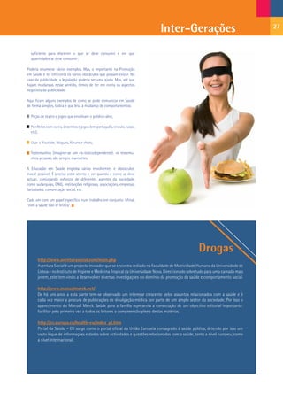 Inter-Gerações                                     27


  suficiente para discernir o que se deve consumir e em que
  quantidades se deve consumir;

Poderia enumerar vários exemplos. Mas, o importante na Promoção
em Saúde é ter em conta os vários obstáculos que possam existir. No
caso da publicidade, a legislação poderia ser uma ajuda. Mas, até que
hajam mudanças nesse sentido, temos de ter em conta os aspectos
negativos da publicidade.

Aqui ficam alguns exemplos de como se pode comunicar em Saúde
de forma simples, lúdica e que leva à mudança de comportamentos:

  Peças de teatro e jogos que envolvam o público-alvo;

  Panfletos com cores, desenhos e jogos (em português, crioulo, russo,
  etc);

  Usar o Youtube, blogues, fóruns e chats;

  Testemunhos (imagine-se um ex-toxicodependente): os testemu-
  nhos pessoais são sempre marcantes.

A Educação em Saúde engloba várias envolventes e obstáculos,
mas é possível. É preciso estar atento e ver quando e como se deve
actuar, conjugando esforços de diferentes agentes da sociedade,
como autarquias, ONG, instituições religiosas, associações, empresas,
faculdades, comunicação social, etc.

Cada um com um papel específico num trabalho em conjunto. Afinal,
“com a saúde não se brinca”.




                                                                                                  Drogas
      http://www.aventurasocial.com/main.php
      Aventura Social é um projecto inovador que se encontra sediado na Faculdade de Motricidade Humana da Universidade de
      Lisboa e no Instituto de Higiene e Medicina Tropical da Universidade Nova. Direccionado sobretudo para uma camada mais
      jovem, este tem vindo a desenvolver diversas investigações no domínio da promoção da saúde e comportamento social.

      http://www.manualmerck.net/
      De há uns anos a esta parte tem-se observado um interesse crescente pelos assuntos relacionados com a saúde e é
      cada vez maior a procura de publicações de divulgação médica por parte de um amplo sector da sociedade. Por isso o
      aparecimento do Manual Merck. Saúde para a família representa a consecução de um objectivo editorial importante:
      facilitar pela primeira vez a todos os leitores a compreensão plena destas matérias.

      http://ec.europa.eu/health-eu/index_pt.htm
      Portal da Saúde – EU surge como o portal oficial da União Europeia consagrado à saúde pública, detendo por isso um
      vasto leque de informações e dados sobre actividades e questões relacionadas com a saúde, tanto a nível europeu, como
      a nível internacional.
 