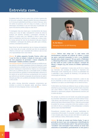 Entrevista com...
    O problema reside no facto de, muitas vezes, os limites impostos pela
    lei não serem cumpridos, e algumas estações televisivas ultrapassarem
    os 12 minutos de publicidade permitidos, ao mesmo tempo que, tanto
    em número de anúncios, como em tempo de emissão, o sector da
    alimentação e das bebidas é o que tem maior peso na publicidade: um
    quinto dos anúncios exibidos integra-se neste sector.

    A investigação nessa área mostra que o reconhecimento das marcas
    começa aos 2 anos de idade, nomeadamente através da venda de
    produtos com desenhos animados e personagens conhecidas. O
    objectivo é, muitas vezes, criar fidelidade à marca e quanto mais
    cedo for estabelecida, mais forte será, à medida que a criança cresce.
    As crianças precisam de mais de uma década de vida para atingirem
    a habilidade e sofisticação dos adultos, para saber qual a intenção,
    contexto e veracidade dos anúncios.
                                                                                  Dr. Rui Ribeiro
                                                                                  Managing Partner da QSP Marketing
    Desta forma, faz sentido argumentar que as crianças, principalmente
    as mais novas, são um grupo vulnerável, que deve ser protegido da
    influência comercial e que a sociedade deve evidenciar cada vez mais
    uma responsabilidade maior nesta matéria.
                                                                                Dianova: Referiu num artigo que “a cada marca está
                                                                                inevitavelmente associado um conjunto de valores e crenças
    Dianova: O médico psiquiatra Carvalho Teixeira, refere que
                                                                                nas quais o potencial consumidor se revê e a sua fidelidade
    “o que faz falta em relação à redução de riscos para a saúde
                                                                                baseada numa relação temporal.” Até que ponto a Publicidade
    são mais programas de prevenção e menos campanhas de
                                                                                e o Marketing influenciam e moldam comportamentos e estilos
    informação”. Também corrobora a opinião?
                                                                                de vida, tendo em conta o poder de sedução e atracção das
    Prof. Doutora Ana Rito: Em certo sentido concordo na medida em que,
                                                                                Marcas e Imagens (e.g. dos sectores de bebidas espirituosas,
    não obstante a informação à população através de campanhas e outras
                                                                                moda)?
    vias seja importante, a verdade é que isso é largamente insuficiente para
                                                                                Dr. Rui Ribeiro: A publicidade é muitas vezes um fim em si mesmo,
    provocar mudanças de comportamentos. Importa criar notoriedade e
                                                                                que materializa uma estratégia de marketing. É importante esta
    alertar para os problemas para que a comunidade aceite as medidas
                                                                                diferenciação inicial: marketing não se encerra na publicidade mas
    que se preconizam por exemplo ao nível da publicidade a alimentos ou
                                                                                a publicidade é parte integrada do marketing e em particular da
    em matéria do seu perfil nutricional, acompanhando com iniciativas
                                                                                comunicação de marketing.
    que melhorem por exemplo a preparação dos profissionais de saúde e
    educação para lidar com o problema da obesidade infantil, melhorando
                                                                                Uma marca pode de facto influenciar fortemente o estilo de vida
    a oferta escolar.
                                                                                de um consumidor, se este se revê no produto e atributos que esta
                                                                                representa ou se aspira a sua identificação com os valores da marca.
    Na prática interessa desenvolver programas compreensivos que
    envolvam os sectores da educação, saúde, agricultura, indústria
                                                                                É difícil definir esta fronteira de influência. Se por um lado as marcas
    alimentar de forma integrada, intensa e continuada.
                                                                                desenham as suas estratégias e produtos para determinado consumidor
                                                                                com certos hábitos e estilos de vida, também os consumidores,
                                                                                sobretudo os aspiracionais, adoptam comportamentos coerentes com
                                                                                os valores da marca.

                                                                                Por exemplo, nos últimos anos tem havido uma grande preocupação
                                                                                do consumidor relativamente a produtos com muitas calorias. A Coca-
                                                                                -Cola atenta a esse facto lançou a Cola Zero, a que associa um certo
                                                                                estilo de vida. Quem influencia quem? A Coca – Cola com a comunicação
                                                                                de produto faz com que o consumidor tenha mais cuidados e mude o
                                                                                seu estilo de vida ou o consumidor já tinha predisposição e a empresa
                                                                                apenas ocupou essa disponibilidade?

                                                                                Provavelmente coexistem ambas as situações manifestadas em
                                                                                consumidores diferenciados. O consumidor inovador, earlier-adopter,
                                                                                é mais estudado pelas marcas, pois são estes líderes de opinião que
                                                                                criam tendências e estilos, influenciando o mercado.

                                                                                Dianova: De facto, de acordo com Cristina Cunha, “o que se
                                                                                pretende da marca é que esta consiga gerar a identificação do
                                                                                consumidor com determinados valores”. Que potenciais perigos
                                                                                “escondem” estas associações? Como evitá-las ou tornar mais
                                                                                conscientes os consumidores, particularmente os mais jovens e




8
 