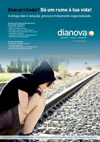 Descarrilada? Dá um rumo à tua vida!
      A droga não é solução, procura tratamento especializado.

     Vantagens do Programa Residencial em
     Comunidade Terapêutica:
     • Equipa inter-disciplinar
     • Espaço acolhedor e familiar
     • Abordagem cognitivo-comportamental
     • Forte potencial de intervenção sobre o grupo
       respeitando o indivíduo
     • Assumpção de mudanças interpessoais sob
       condições de observação ideais


     Principais Actividades:                                                                 www.dianova.pt
     • Psicoterapia individual e grupal
     • Ateliers ocupacionais
     • Actividades desportivas, ócio e tempos livres
     • Saídas educativo-terapêuticas e lazer




                                                       Confiança . Motivação . Paixão... Inspirando a Mudança!




Comunidade Terapêutica Quinta das Lapas certificada em Sistema de Gestão da Qualidade ISO 9001:2000. Convencionada com I.D.T.
 