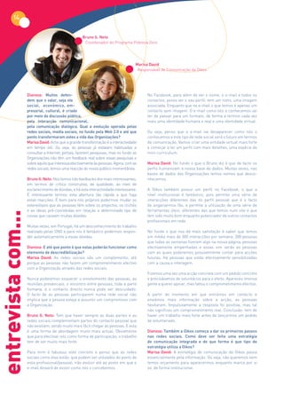 14

                                                     Bruno G. Neto
                                                      Coordenador do Programa Pobreza Zero




                                                                                     Marisa David
                                                                                      Responsável de Comunicação da Oikos




                    Dianova: Muitos defen-                                                 No Facebook, para além de ver o nome, o e-mail e todos os
                    dem que o valor, seja ele                                              contactos, posso ver o seu perfil: tem um rosto, uma imagem
                    social, económico, em-                                                 associada. Enquanto que no e-mail o que temos é apenas um
                    presarial, cultural, é criado                                          contacto sem imagem. O e-mail como nós o conhecemos vai
                    por meio da discussão pública,                                         ter de passar para um formato, de forma a termos cada vez
                    pela interacção comunicacional,                                        mais uma identidade humana e real e uma identidade virtual.
                    pela comunicação dialógica. Qual a evolução operada pelas
                    redes sociais, media sociais, no fundo pela Web 2.0 e até que          Ou seja, penso que o e-mail vai desaparecer como nós o
                    ponto transformaram estes a vida das Organizações?                     conhecemos e este tipo de rede social será o futuro em termos
                    Marisa David: Acho que a grande transformação é a interactividade      da comunicação. Vamos criar uma entidade virtual mais forte
                    em tempo útil. Ou seja, as pessoas já estavam habituadas a             e começar a ter um perfil com mais detalhes, uma espécie de
                    consultar a Internet, portais, fazerem pesquisas, mas no fundo as      mini-curriculum.
                    Organizações não têm um feedback real sobre essas pesquisas e
                    sobre aquilo que interessa efectivamente às pessoas. Agora, com as     Marisa David: No fundo o que o Bruno diz é que de facto os
                    redes sociais, temos uma reacção do nosso público momentânea.          perfis humanizam a nossa base de dados. Muitas vezes, nas
                                                                                           bases de dados das Organizações temos nomes que desco-
                    Bruno G. Neto: Nós temos tido feedbacks dos mais interessantes,        nhecemos.
                    em termos de crítica construtiva, de qualidade, ao nível de
                    esclarecimento de dúvidas, e há esta interactividade interessante.     A Oikos também possui um perfil no Facebook, o que a
                    É interessante termos esta abertura tão rápida a que haja              nível institucional é fantástico, pois permite uma série de
                    estas reacções. É bom para nós próprios podermos mudar os              interacções diferentes das do perfil pessoal que é o facto
                    estereótipos que as pessoas têm sobre os projectos, os clichés         de angariarmos fãs, e permite a utilização de uma série de
                    e as ideias pré-concebidas em relação a determinado tipo de            ferramentas úteis, diferentes das que temos num site e que
entrevista com...




                    coisas que causam muitas dúvidas.                                      tem sido muito bom enquanto potenciador de outros contactos
                                                                                           profissionais em rede.
                    Muitas vezes, em Portugal, há um desconhecimento do trabalho
                    realizado pelas ONG e para nos é fantástico podermos respon-           No fundo o que nos dá mais satisfação é saber que temos
                    der automaticamente a essas dúvidas.                                   em média mais de 300 interacções por semana, 300 pessoas
                                                                                           que todas as semanas fizeram algo na nossa página, pessoas
                    Dianova: E até que ponto é que estas poderão funcionar como            efectivamente empenhadas e essas sim serão as pessoas
                    elemento de descredibilização?                                         com as quais poderemos possivelmente contar para acções
                    Marisa David: As redes sociais são um complemento, até                 futuras. Há pessoas que estão efectivamente sensibilizadas
                    porque as pessoas não fazem um comprometimento efectivo                com a causa e interagem.
                    com a Organização através das redes sociais.
                                                                                           Fizemos uma vez uma acção concreta com um pedido concreto
                    Nunca poderemos esquecer o envolvimento das pessoas, as                e precisávamos de voluntários para o efeito. Apareceu imensa
                    reuniões presenciais, o encontro entre pessoas, toda a parte           gente a querer apoiar, mas faltou o comprometimento efectivo.
                    humana, e o contacto directo nunca pode ser descuidado.
                    O facto de as pessoas participarem numa rede social não                A partir do momento em que entrámos em contacto e
                    implica que a pessoa esteja a assumir um compromisso com               enviámos mais informação sobre a acção, as pessoas
                    a Organização.                                                         hesitaram. Impulsivamente a resposta foi positiva, mas tal
                                                                                           não significou um comprometimento real. Conclusão: tem de
                    Bruno G. Neto: Tem que haver sempre as duas partes e as                haver um trabalho mais forte antes de lançarmos um pedido
                    redes sociais complementam partes do contacto pessoal que              de voluntariado.
                    não existiam, sendo muito mais fácil chegar às pessoas. E esta
                    é uma forma de abordagem muito mais actual. Obviamente                 Dianova: Também a Oikos começa a dar os primeiros passos
                    que para efectivar isto como forma de participação, o trabalho         nas redes sociais. Como deve ser feita uma estratégia
                    tem de ser muito mais forte.                                           de comunicação integrada e de que forma é que tipo de
                                                                                           estratégia utiliza a Oikos?
                    Para mim é fabuloso este conceito e penso que as redes                 Marisa David: A estratégia de comunicação da Oikos passa
                    sociais como elas estão, que podem ser utilizados do ponto de          essencialmente pela informação. Ou seja, não queremos nem
                    vista profissional/pessoal, irão evoluir até ao ponto em que o         temos orçamento para aparecermos enquanto marca por si
                    e-mail deixará de existir como nós o concebemos.                       só, de forma institucional.
 