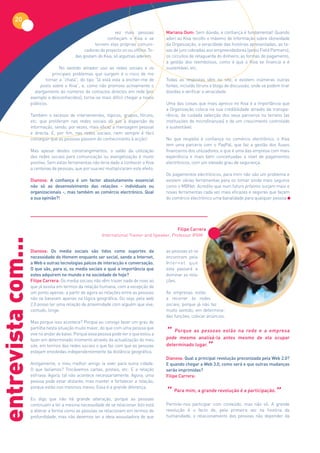 20
                                                                vez mais pessoas         Mariana Oom: Sem dúvida, a confiança é fundamental! Quando
                                                            conheçam o Kiva e se         aderi ao Kiva recolhi o máximo de informação sobre idoneidade
                                                     tornem elas próprias comuni-        da Organização, a veracidade das histórias apresentadas, as ta-
                                                cadoras do projecto on ou offline. To-   xas de juro cobradas aos empreendedores (pelos Field Partners),
                                           das gostam do Kiva, só algumas aderem.        os circuitos de retaguarda do dinheiro, as formas de pagamento,
                                                                                         a gestão dos reembolsos, como é que o Kiva se financia e é
                                   No sentido amador uso as redes sociais e os           sustentável, etc.
                               principais problemas que surgem é o risco de me
                            tornar a “chata”, do tipo “lá está esta a encher-me de       Todas as respostas vêm no site, e existem inúmeras outras
                         posts sobre o Kiva”, e, como não promovo activamente o          fontes, incluído fóruns e blogs de discussão, onde se podem tirar
                      alargamento do números de contactos directos em rede (por          dúvidas e verificar a veracidade.
                    exemplo a desconhecidos), torna-se mais difícil chegar a novos
                    públicos.                                                            Uma das coisas que mais aprecio no Kiva é a importância que
                                                                                         a Organização coloca na sua credibilidade através da transpa-
                    Também o excesso de intervenientes, tópicos, grupos, fóruns,         rência, da cuidada selecção dos seus parceiros no terreno (as
                    etc. que proliferam nas redes sociais dá azo à dispersão da          instituições de microfinanças) e de um crescimento controlado
                    informação, sendo, por vezes, mais eficaz a mensagem pessoal         e sustentável.
                    e directa. E, por fim, nas redes sociais, nem sempre é fácil
                    conseguir que as pessoas passem do conhecimento à acção!             No que respeita à confiança no comércio electrónico, o Kiva
                                                                                         tem uma parceria com o PayPal, que faz a gestão dos fluxos
                    Mas apesar destes constrangimentos, o saldo da utilização            financeiros dos utilizadores, e que é uma das empresa com mais
                    das redes sociais para comunicação ou evangelização é muito          experiência e mais bem conceituadas a nível de pagamentos
                    positivo. Sem estas ferramentas não teria dado a conhecer o Kiva     electrónicos, com um elevado grau de segurança.
                    a centenas de pessoas, que por sua vez multiplicaram este efeito.
                                                                                         Os pagamentos electrónicos, para mim não são um problema e
                    Dianova: A confiança é um factor absolutamente essencial             existem várias ferramentas para os tornar ainda mais seguros
                    não só ao desenvolvimento das relações - individuais ou              como o MBNet. Acredito que num futuro próximo surjam mais e
                    organizacionais -, mas também ao comércio electrónico. Qual          novas ferramentas cada vez mais eficazes e seguras que façam
                    a sua opinião?!                                                      do comércio electrónico uma banalidade para qualquer pessoa.




                                                                                               Filipe Carrera
                                                         International Trainer and Speaker, Professor IPAM
entrevista com...




                    Dianova: Os media sociais são tidos como suportes da                 as pessoas só se
                    necessidade do Homem enquanto ser social, sendo a Internet,          encontram pela
                    a Web e outras tecnologias palcos de interacção e conversação.       In t e r n e t q u e
                    O que são, para si, os media sociais e qual a importância que        esta passará a
                    estes adquirem no mundo e na sociedade de hoje?                      dominar as rela-
                    Filipe Carrera: Os media sociais não vêm trazer nada de novo ao      ções.
                    que já existia em termos da relação humana, com a excepção de
                    um ponto apenas: a partir de agora as relações entre as pessoas      As empresas estão
                    não se baseiam apenas na lógica geográfica. Ou seja, pela web        a recorrer às redes
                    2.0 posso ter uma relação de proximidade com alguém que vive,        sociais, porque já não faz
                    contudo, longe.                                                      muito sentido, em determina-
                                                                                         das funções, colocar anúncios.
                    Mas porque isso acontece? Porque eu consigo fazer um grau de

                                                                                         “
                    partilha nesta situação muito maior, do que com uma pessoa que
                                                                                             Porque as pessoas estão na rede e a empresa
                    vive no andar de baixo. Porque essa pessoa pode ver o que estou a
                    fazer em determinado momento através da actualização do meu          pode mesmo analisá-la antes mesmo de ela ocupar
                    site, em termos das redes sociais o que faz com que as pessoas
                    estejam envolvidas independentemente da distância geográfica.
                                                                                         determinado lugar.
                                                                                                                ”
                                                                                         Dianova: Qual a principal revolução preconizada pela Web 2.0?
                    Antigamente, o meu melhor amigo ia viver para outra cidade.          E quando chegar a Web 3.0, como será e que outras mudanças
                    O que fazíamos? Trocávamos cartas, postais, etc. E a relação         serão imprimidas?
                    esfriava. Agora, tal não acontece necessariamente. Agora, uma        Filipe Carrera:
                    pessoa pode estar distante, mas manter e fortalecer a relação,

                                                                                         “ Para mim, a grande revolução é a participação.”
                    porque estão nos mesmos meios. Essa é a grande diferença.

                    Eu digo que não há grande alteração, porque as pessoas
                    continuam a ter a mesma necessidade de se relacionar. Isto está      Permite-nos participar com conteúdo, mas não só. A grande
                    a alterar a forma como as pessoas se relacionam em termos de         revolução é o facto de, pela primeira vez na história da
                    profundidade, mas não devemos ter a ideia assustadora de que         humanidade, o relacionamento das pessoas não depender da
 