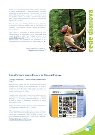 sentido ao que acreditam. E neste sentido, nenhuma tecnologia




                                                                     rede dianova
de Internet jamais substituirá o talento das pessoas que fazem
a BVS observar, pensar, entender e se comunicar com esse
público. Esta é a tarefa que assumo para mim, vindo de outro
país, de outra cultura: a de inventar e reinventar a BVS tantas
vezes quantas forem necessárias até que ela faça sentido e seja
relevante para Portugal.

Afinal de contas, como alguém já tão bem observou, o número
de pessoas que desistem é bem maior do que aquelas que
fracassam. Prefiro fracassar a desistir. Enquanto não fracassar,
não vou desistir.

Celso Grecco é presidente da Atitude (Associação pelo
Desenvolvimento do Investimento Social), responsável pela
criação da BVS no Brasil e em Portugal, e seu e-mail é
cgrecco@atitude-sse.com. A Dianova foi uma das escolhidas
para inaugurar a BVS em Portugal pelo alinhamento do seu
trabalho e do seu jeito de actuar com os propósitos da BVS.




                             “Educação é a Melhor Prevenção”
                                Parque Aventura Emotiva 3G ®




União Europeia aprova Projecto da Dianova Uruguay
“Programa drogas, género e descentralização: Uma abordagem
integral”

Trata-se de um projecto que está em sintonia com as linhas
estratégicas da Dianova. Irá ser desenvolvido em 36 meses e
consiste em formar profissionais que actuam com jovens em
risco de vulnerabilidade social, assim como oferecer assessoria às
Juntas Departamentais das Drogas.

Para aplicar este projecto, era requisito indispensável contar com
uma instituição que funcionasse como parceira. A instituição
parceira é a “Casa Lunas”, uma Organização que se dedica
ao tema da gravidez na adolescência em sectores de grande
vulnerabilidade social.

Para o desenvolvimento deste programa, a Associação Dianova
Uruguay receberá uma quantia de 327.458 euros.

A Dianova Uruguay encontra-se, portanto, perante um importante
desafio. O desenvolvimento com êxito deste projecto irá proporcio-
nar um novo posicionamento frente à sociedade, ao Estado e aos
diferentes organismos, abrindo-se um grande número de possibi-
lidades de posteriores interacções.
+info http://www.dianovauruguay.org/




                                                                         27
 