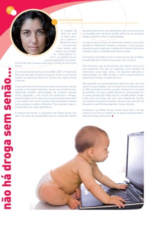 28

                                                                         Teresa Cortinha Mendes
                                                                          Assessora de Comunicação e Responsabilidade Social da Fundação da Criança


                                                                            A chegada da       aproveitar para terem uma intervenção mais activa e eficaz na
                                                                            Nova Era está      comunidade jovem de forma a poder influenciar em questões
                                                                            aí. Está a afec-   sempre urgentes como é o caso da droga.
                                                                           tar e alterar o      
                                                                          Mundo tal e qual     Se, até há pouco tempo, as Instituições tinham a sua acção
                                                                         o conhecemos.         profilática interventiva limitada a reuniões e focus groups,
                                                                        Num âmbito mais        passando quase sempre por medidas de contenção dos danos
                                                                      prático, a sua chega-    causados, agora a realidade pode estar a mudar.  
                                                                   da materializou-se,           
                                                                com o uso da Internet por      O fenómeno das Redes Sociais na Internet veio dar às ONG a
                                                           parte da população mais jovem,      possibilidade de tornarem a sua acção mais cirúrgica.
                            permitindo-lhes o acesso a descobrir o mundo de uma forma           
                            virtual.                                                           Este fenómeno, que se desenvolveu nos últimos anos como
não há droga sem senão...



                                                                                               uma avalanche, tem que ser explorado numa vertente de
                            Um estudo realizado entre os anos 2000 e 2007, o Projecto EU       intervenção social mais activa, com pessoas dedicadas e
                            Kids, que abrangeu 18 países europeus, verificou que mais de       especializadas  nas ONG prontas a intervir preventivamente
                            metade da população abaixo dos 18 anos usa, regularmente,          quando identificadas situações de risco.
                            a Internet.                                                         
                                                                                               Não querendo ser demasiadamente optimista vejo, não uma
                            O seu uso é visto como forma de aumentar o acesso das crianças     janela de oportunidade, mas uma porta de entrada para que
                            e jovens à informação educativa, social e de entretenimento,       as ONG, que estão no terreno, possam realmente ter um papel
                            oferecendo também oportunidades de conhecer pessoas                de profilaxia, na acção e papel educativos. Contactando com
                            online, alargando o seu círculo de conhecidos e amigos,            os jovens através das Redes Sociais, as ONG podem  chegar
                            transformando-se em mais uma via social, de entretenimento         a eles como um amigo que ouve, que compreende, mesmo
                            e de contacto com outros mundos. Esta realidade faz destes         não estando fisicamente presente, torna-se até mais fácil de
                            jovens, pessoas e adultos diferentes. Como que por magia, o        despoletar a partilha das angústias, medos, dúvidas.
                            mundo está a um clique de distância.                                
                                                                                               A Internet e as Redes Sociais vieram para ficar e  há que
                            A reboque da Internet, o  surgimento das Redes Sociais  veio       utilizá-las de forma a integrá-las na óptica da Responsabili-
                            abrir um leque de possibilidades que as instituições devem         dade Social das instituições.
 