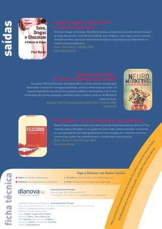 Sexo, Drogas e Chocolate –
saídas
                                                                            A ciência do prazer
                                                                            Em Sexo, Drogas e Chocolate, Paul Martin analisa a mudança de atitudes perante o prazer
                                                                            ao longo dos séculos, incluindo as tentativas, quer religiosas, quer legais, para o controlar.
                                                                            Simultaneamente, explica os mecanismos biológicos e psicológicos que determinam os
                                                                            nossos impulsos hedonistas.
                                                                            Autor: Paul Martin | Edição: 2009
                                                                            Editorial Bizâncio




                                                                                     Neuromarketing –
                                                                           O centro nevrálgico da venda
                                      Os autores Patrick Renvoisé e Christophe Morin ensinam técnicas eficazes para
                              desenvolver e transmitir mensagens poderosas, únicas e memoráveis que terão um
                                impacto importante e duradouro em qualquer audiência, desvendando uma incrível
                          combinação das últimas pesquisas científicas sobre o cérebro e práticas de Marketing
                                                                                                                                                  revolucionárias.
                                                               Autores: Patrick Renvoisé, Christophe Morin | Edição: 2005
                                                                                                              Smartbook




                                                                            Felicidade – Uma revolução na economia
                                                                            Dando ênfase à evidência empírica em detrimento de conjecturas teóricas, Bruno S. Frey
                                                                            investiga sobre a felicidade e o seu potencial para mudar substancialmente a economia.
                                                                            As suas descobertas que estão gradualmente a ser tomadas em conta pela economia
                                                                            convencional, podem ser verdadeiramente consideradas revolucionárias.
                                                                            Autor: Bruno S. Frey | Edição: 2009



                                                                                                                                                                                                                                                          s
                                                                                                                                                                                                                                                        da
                                                                            Economia Aberta

                                                                                                                                                                                                                                                     ni
                                                                                                                                                                                                                                                   sU
                                                                                                                                                                                                                                                õe

                                                                                                                                                                                                                                               cia
                                                                                                                                                                                                                                              aç

                                                                                                                                                                                                                                             ên
                                                                                                                                                                                                                                            sN

                                                                                                                                                                                                                                           nd
                                                                                                                                                                                                                                         da

                                                                                                                                                                                                                                         pe
                                                                                                                                                                                                                                      de
                                                                                                                                                                                                                                     ial
                                                                                                                                                                                                                                  ico
                                                                                                                                                                                                                                  oc
                                                                                                                                                                                                                               eS

                                                                                                                                                                                                                               ox
                                                                                                                                                                                                                             eT
                                                                                                                                                                                                                           ico
                                                                                                                                                                                                                          de
                                                                                                                                                                                                                       óm
                                                                                                                                                                                                                     nt u




                                                                                                                  Siga a Dianova nas Redes Sociais
                                                                                                                                                                                                                   con
 ficha técnica




                                                                                                                                                                                                                 uve
                                                                                                                                                                                                                oE




                 Twitter http://twitter.com/dianovapt                                            You Tube http://www.youtube.com/user/dianovaportugal
                                                                                                                                                                                                             o, J
                                                                                                                                                                                                            elh
                                                                                                                                                                                                          açã




                 Slideshare http://www.slideshare.com/Dianova                                    Flickr http://www.flickr.com/photos/dianovaportugal
                                                                                                                                                                                                         ons
                                                                                                                                                                                                       duc
                                                                                                                                                                                                       oC
                                                                                                                                                                                                   aE
                                                                                                                                                                                                  to d




                                                                      Associação Dianova Portugal
                                                                                                                                                                                                 sd




                                                                      Quinta das Lapas, 2565-517 Monte Redondo TVD
                                                                                                                                                                                               jun

                                                                                                                                                                                             rea




                                                                      T.: 261 312 300 | F.: 261 312 322 | E.: secretariado@dianova.pt | www.dianova.pt
                                                                                                                                                                                          tivo

                                                                                                                                                                                         as á
                                                                                                                                                                                       sul

                                                                                                                                                                                     ara




                 Propriedade, Administração e Redacção: Associação Dianova Portugal
                                                                                                                                                                                   Con
                                                                                                                                                                                N) p




                 Qtª das Lapas, 2565-517 Monte Redondo TVD | T.: 261 324 900 | F.: 261 326 666 | Email: rui.martins@dianova.pt | www.dianova.pt
                                                                                                                                                                     to




                 Direcção e Coordenação Editorial: Rui Martins
                                                                                                                                                                  atu

                                                                                                                                                                            C/U




                 Redactora Principal: Andreia Vicente
                                                                                                                                                               Est

                                                                                                                                                                         OSO




                 Design: Orange - original communication
                 Impressão: Soartes - Artes Gráficas Lda.
                                                                                                                                                             com

                                                                                                                                                                     ( EC




                 ISSN: 1646-0383 | Depósito Legal: 214288/04
                                                                                                                                                           ONG




                 Distribuição: Gratuita | Periodicidade: Trimestral
                 Tiragem: 3.350 exemplares
 