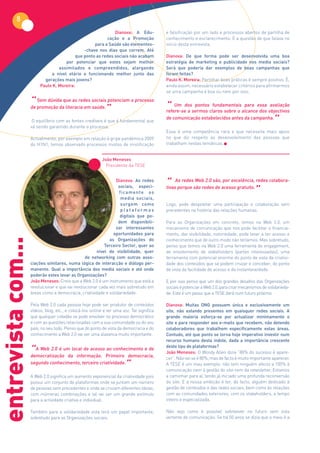 8
                                                              Dianova: A Edu-              e falsificação por um lado e processos abertos de partilha de
                                                          cação e a Promoção               conhecimento e esclarecimento. É a questão de que falava no
                                                    para a Saúde são elementos-            início desta entrevista.
                                               -chave nos dias que correm. Até
                                           que ponto as redes sociais não acabam           Dianova: De que forma pode ser desenvolvida uma boa
                                     por potenciar que estes sejam melhor                  estratégia de marketing e publicidade nos media sociais?
                                  assimilados e compreendidos, alargando                   Será que poderia dar exemplos de boas campanhas que
                              a nível etário e funcionando melhor junto das                foram feitas?
                           gerações mais jovens?                                           Paulo K. Moreira: Partilhar boas práticas é sempre positivo. É,
                         Paulo K. Moreira:                                                 ainda assim, necessário estabelecer critérios para afirmarmos
                                                                                           se uma campanha é boa ou nem por isso.

                    “  Sem dúvida que as redes sociais potenciam o processo
                                                                                           “
                    de promoção da literacia em saúde.
                                                             ”                                 Um dos pontos fundamentais para essa avaliação
                                                                                           refere-se a sermos claros sobre o alcance dos objectivos

                     O equilíbrio com as fontes credíveis é que é fundamental que
                    vá sendo garantido durante o processo.
                                                                                           de comunicação estabelecidos antes da campanha.
                                                                                                                                                      ”
                                                                                           Essa é uma competência rara e que necessita mais apoio
                    Actualmente, por exemplo em relação à gripe pandémica 2009             no que diz respeito ao desenvolvimento das pessoas que
                    do H1N1, temos observado processos mistos de mistificação              trabalham nestas temáticas.


                                                           João Meneses
                                                             Presidente da TESE


                                                                 Dianova: As redes
                                                                                           “     As redes Web 2.0 são, por excelência, redes colabora-

                                                                                                                                           ”
                                                                  sociais, especi-              
                                                                                           tivas porque são redes de acesso gratuito.
                                                                  ficamente os
                                                                   media sociais,
                                                                   surgem como             Logo, pode despoletar uma participação e colaboração sem
                                                                   plataformas             precedentes na história das relações humanas.
                                                                   digitais que po-
                                                                  dem disponibili-         Para as Organizações em concreto, temos na Web 2.0, um
                                                                 zar interessantes         mecanismo de comunicação que nos pode facilitar o financia-
                                                               oportunidades para          mento, dar visibilidade, notoriedade, pode levar a ter acesso e
entrevista com...




                                                             as Organizações do            conhecimento que de outro modo não teríamos. Mas sobretudo,
                                                          Terceiro Sector, quer ao         penso que temos na Web 2.0 uma ferramenta de engagement,
                                                      nível de visibilidade, quer          de envolvimento de stakeholders (partes interessadas), uma
                                                 de networking com outras asso-            ferramenta com potencial enorme do ponto de vista da criativi-
                    ciações similares, numa lógica de interacção e diálogo per-            dade dos conteúdos que se podem cruzar e conceber, do ponto
                    manente. Qual a importância dos media sociais e até onde               de vista da facilidade de acesso e da instantaneidade.
                    poderão estes levar as Organizações?
                    João Meneses: Creio que a Web 2.0 é um instrumento que está a          E por isso penso que um dos grandes desafios das Organizações
                    revolucionar e que vai revolucionar cada vez mais sobretudo em         sociais é potenciar a Web 2.0, para criar mecanismos de solidarieda-
                    áreas como a democracia, criatividade e solidariedade.                 de. Este é um passo que a TESE dará num futuro próximo.

                    Pela Web 2.0 cada pessoa hoje pode ser produtor de conteúdos           Dianova: Muitas ONG possuem única e exclusivamente um
                    vídeos, blog, etc., e colocá-los online e ter uma voz. Tal significa   site, não estando presentes em quaisquer redes sociais. A
                    que qualquer cidadão se pode envolver no processo democrático          grande maioria esforça-se por actualizar minimamente o
                    e com as questões relacionadas com a sua comunidade ou do seu          site e para responder aos e-mails que recebem, não detendo
                    país, no seu todo. Penso que do ponto de vista da democracia e do      colaboradores que trabalhem especificamente estas áreas.
                    conhecimento a Web 2.0 vai ser uma alavanca muito importante.          Contudo, até que ponto se torna hoje imperativo investir num
                                                                                           recurso humano desta índole, dada a importância crescente

                    “A Web 2.0 é umdalocal de acesso Primeiro democracia,
                                                                                           deste tipo de plataformas?
                                                      ao conhecimento e de
                                                                                           João Meneses: O Woody Allen dizia “80% do sucesso é apare-
                    democratização     informação.                                         cer”. Não sei se é 80%, mas de facto é muito importante aparecer.
                    segundo conhecimento, terceiro criatividade.
                                                                ”                          A TESE é um mau exemplo: não tem ninguém afecto a 100% à
                                                                                           comunicação nem à gestão do site nem da newsletter. Estamos
                    A Web 2.0 significa um aumento exponencial da criatividade pois        a caminhar para aí, tendo já iniciado uma profunda reconversão
                    possui um conjunto de plataformas onde se juntam um número             do site. E a nossa ambição é ter, de facto, alguém dedicado à
                    de pessoas sem precedentes e onde se cruzam diferentes ideias,         gestão de conteúdos e das redes sociais, bem como às relações
                    com inúmeras combinações e tal vai ser um grande estímulo              com as comunidades exteriores, com os stakeholders, a tempo
                    para a actividade criativa e individual.                               inteiro e especializada.

                    Também para a solidariedade esta terá um papel importante,             Não vejo como é possível sobreviver no futuro sem esta
                    sobretudo para as Organizações sociais.                                vertente de comunicação. Se há 50 anos se dizia que o meio é a
 