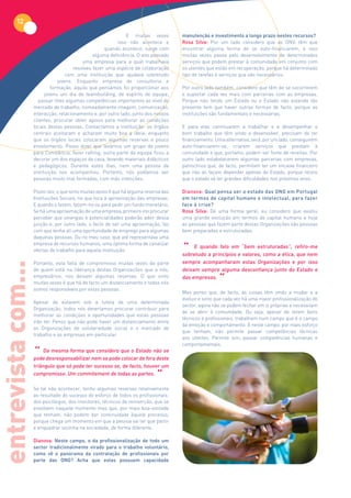 12
                                                               E muitas vezes          manutenção e investimento a longo prazo nestes recursos?
                                                          isso não acontece e          Rosa Silva: Por um lado considero que as ONG têm que
                                                     quando acontece, surge com        encontrar alguma forma de se auto-financiarem, e isso
                                                alguma deficiência. O ano passado      muitas vezes passa pelo desenvolvimento de determinados
                                           uma empresa para a qual trabalhava          serviços que podem prestar à comunidade em conjunto com
                                       resolveu fazer uma espécie de colaboração       os utentes que estão em recuperação, porque há determinado
                                    com uma instituição que ajudava sobretudo          tipo de tarefas e serviços que são necessários.
                                jovens. Enquanto empresa de consultoria e
                             formação, aquilo que pensámos foi proporcionar aos        Por outro lado também, considero que têm de se socorrerem
                          jovens um dia de teambuilding, de espírito de equipa;        e suportar cada vez mais com parcerias com as empresas.
                       passar-lhes algumas competências importantes ao nível do        Porque não tendo um Estado ou o Estado não estando tão
                    mercado de trabalho, nomeadamente imagem, comunicação,             presente tem que haver outras formas de facto, porque as
                    interacção, relacionamento e, por outro lado, junto dos nossos     instituições são fundamentais e necessárias.
                    clientes, procurar obter apoios para melhorar as condições
                    locais destas pessoas. Contactámos a instituição: os órgãos        E para elas continuarem a trabalhar e a desempenhar o
                    centrais aceitaram e acharam muito boa a ideia; enquanto           bom trabalho que têm vindo a desenvolver, precisam de ter
                    que os órgãos locais colocaram algumas reservas e pouco            financiamento. Uma alternativa, será, por um lado, conseguirem
                    envolvimento. Posso dizer que levámos um grupo de jovens           auto-financiarem-se, criarem serviços que prestam à
                    para Constância, fazer rafting; outra parte da equipa ficou a      comunidade e que, portanto, podem ser fonte de receitas. Por
                    decorar um dos espaços da casa, levando materiais didácticos       outro lado estabelecerem algumas parcerias com empresas,
                    e pedagógicos. Durante estes dias, nem uma pessoa da               patrocínios que, de facto, permitam ter um encaixe financeiro
                    instituição nos acompanhou. Portanto, nós podíamos ser             que não as façam depender apenas do Estado, porque receio
                    pessoas muito mal formadas, com más intenções.                     que o estado vá ter grandes dificuldades nos próximos anos.

                    Posto isto, o que sinto muitas vezes é que há alguma reserva das   Dianova: Qual pensa ser o estado das ONG em Portugal
                    Instituições Sociais, no que toca à aproximação das empresas.      em termos de capital humano e intelectual, para fazer
                    E quando o fazem, fazem-no ou para pedir um fundo monetário.       face à crise?
                    Se há uma aproximação de uma empresa, primeiro irei procurar       Rosa Silva: De uma forma geral, eu considero que existiu
                    perceber que sinergias e potencialidades poderão advir dessa       uma grande evolução em termos de capital humano e hoje
                    junção e, por outro lado, o facto de ser uma aproximação, faz      as pessoas que fazem parte destas Organizações são pessoas
                    com que tenha ali uma oportunidade de emprego para algumas         bem preparadas e estruturadas.
                    daquelas pessoas. Ou no meu caso, que até representava uma

                                                                                       “ E quando falo eme “bem estruturadas”, refiro-me
                    empresa de recursos humanos, uma óptima forma de canalizar
                    ofertas de trabalho para aquela instituição.
                                                                                       sobretudo a princípios valores, como a ética, que nem
                    Portanto, esta falta de compromisso muitas vezes da parte          sempre acompanharam estas Organizações e por isso
entrevista com...




                    de quem está na liderança destas Organizações que a nós,           deixam sempre alguma desconfiança junto do Estado e
                    empresários, nos deixam algumas reservas. O que sinto
                    muitas vezes é que há de facto um distanciamento e todos nós
                                                                                       das empresas.
                                                                                                       “
                    somos responsáveis por estas pessoas.
                                                                                       Mas penso que, de facto, as coisas têm vindo a mudar e a
                                                                                       evoluir e sinto que cada vez há uma maior profissionalização do
                    Apesar de estarem sob a tutela de uma determinada
                                                                                       sector, agora não se podem fechar em si próprias e necessitam
                    Organização, todos nós deveríamos procurar contribuir para
                                                                                       de se abrir à comunidade. Ou seja, apesar de terem bons
                    melhorar as condições e oportunidades que estas pessoas
                                                                                       técnicos e profissionais, trabalham num campo que é o campo
                    irão ter. Penso que não pode haver um distanciamento entre
                                                                                       da emoção e comportamento. E neste campo, por mais esforço
                    as Organizações de solidariedade social e o mercado de
                                                                                       que tenham, não permite passar competências técnicas
                    trabalho e as empresas em particular.
                                                                                       aos utentes. Permite sim, passar competências humanas e
                                                                                       comportamentais.
                    “ Da mesma forma que considero que o Estado não se
                    pode desresponsabilizar nem se pode colocar de fora deste
                    triângulo que só pode ter sucesso se, de facto, houver um
                    compromisso. Um commitement de todas as partes.
                                                                             “
                    Se tal não acontecer, tenho algumas reservas relativamente
                    ao resultado do sucesso do esforço de todos os profissionais:
                    dos psicólogos, dos monitores, técnicos de reinserção, que se
                    envolvem naquele momento mas que, por mais boa-vontade
                    que tenham, não podem dar continuidade àquele processo,
                    porque chega um momento em que a pessoa vai ter que partir
                    e enquadrar sozinha na sociedade, de forma diferente.

                    Dianova: Neste campo, o da profissionalização de todo um
                    sector tradicionalmente virado para o trabalho voluntário,
                    como vê o panorama da contratação de profissionais por
                    parte das ONG? Acha que estas possuem capacidade
 