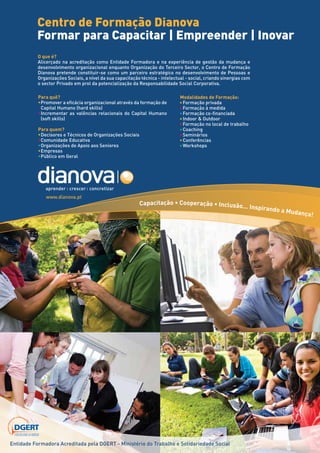 Centro de Formação Dianova
                                           Formar para Capacitar | Empreender | Inovar
                                           O que é?
                                           Alicerçado na acreditação como Entidade Formadora e na experiência de gestão da mudança e
                                           desenvolvimento organizacional enquanto Organização do Terceiro Sector, o Centro de Formação
                                           Dianova pretende constituir-se como um parceiro estratégico no desenvolvimento de Pessoas e
                                           Organizações Sociais, a nível da sua capacitação técnica - intelectual - social, criando sinergias com
                                           o sector Privado em prol da potencialização da Responsabilidade Social Corporativa.

                                            Para quê?                                                          Modalidades de Formação:
                                            • Promover a eficácia organizacional através da formação de        • Formação privada
                                              Capital Humano (hard skills)                                     • Formação à medida
                                            • Incrementar as valências relacionais do Capital Humano           • Formação co-financiada
                                              (soft skills)                                                    • Indoor & Outdoor
                                                                                                               • Formação no local de trabalho
                                            Para quem?                                                         • Coaching
                                            • Decisores e Técnicos de Organizações Sociais                     • Seminários
                                            • Comunidade Educativa                                             • Conferências
                                            • Organizações de Apoio aos Seniores                               • Workshops
                                            • Empresas
                                            • Público em Geral




                                                www.dianova.pt
                                                                                             Capacitação • Cooperação • Inclusão...
                                                                                                                                                 Inspirando
                                                                                                                                                            a   Mudança
                                                                                                                                                                        !




                     ACREDITA
                  RA         DA
               DO
               A




                                  PO
              M




                                    R




                   DGERT
      ADE FOR
   TID
EN




                   DIRECÇÃO-GERAL DO EMPREGO
                   E DAS RELAÇÕES DE TRABALHO




         Entidade Formadora Acreditada pela DGERT - Ministério do Trabalho e Solidariedade Social
 
