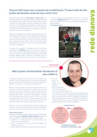 Dianova Itália lança nova campanha de sensibilização “O nosso estilo de vida




                                                                                                                                         rede dianova
produz demasiadas coisas de usar e atirar fora”
Desenvolvida pela agência E.R.-Creativi in prima linea esta              consumo de drogas. O protagonista do spot, sob a música do
campanha nasce de uma importante reflexão estratégia, partilhada         compositor Filippo Del Corno, resume a sua história de marginal
entre a Dianova e a sua agência de comunicação Aragorn, de que           que em dado momento reconhece a possibilidade saída graças a
o consumo de drogas registou profundas mudanças nos últimos              ajuda adequada.
10 anos. E com esta mudança mudou também o marketing que já              +info: www.dianova.it
não apresenta a droga/toxicodependência como “feia, suja e má”
mas cada vez mais relacionada com aspecto positivo e construtivo,
no sentido do sucesso da reabilitação.

Todavia, lamentavelmente demasiados comportamentos actuais,
demasiados modelos culturais, demasiadas modas querem-nos
como “drogados”, inebriados. É contra este facto que a Dianova
se insurge e é neste âmbito que dá voz à sua nova campanha.
Com a esperança de fazer reflectir não só junto de quem passa
pelo problema, mas também a quem tem uma responsabilidade
cultural, social e política.

O anúncio da campanha é completado com um spot áudio
desenvolvido pela Preludio, que vai ao encontro da missão da
Dianova em não deixar abandonado quem perde a sua própria
estima e confiança: numa sociedade que consome com demasiada
velocidade objectos, ideias e pessoas, é importante escutar e
não deixar só quem desestima a sua vida em consequência do




                                                                       Jaime Izquierdo,
                                                            Fundador Competências 2.0


     Web 2.0 para o Terceiro Sector: Da Internet 1.0
                                    para a Web 2.0
A mudança tecnológica nos últimos anos tem sido espectacular.            4. Curiosi-
Durante os últimos quarenta anos os utilizadores assistiram a               dade: um
quatro grandes ondas de tecnologia: mainframe, cliente-servidor,            desejo de
Internet ... e, finalmente, a nova web participativa Web 2.0.               explorar coi-
                                                                            sas novas.
Web 2.0. O nome expressa “uma nova versão da Internet, uma                  Assim, o poder está
mudança na maneira de compreender a rede das redes, é agora                 a mudar de mãos em
acessível a partir de praticamente qualquer dispositivo, em                 que os utilizadores ajustam os
qualquer lugar: telefones celulares, câmaras digitais, acesso de            seus hábitos de consumo em função das recomendações de
alta velocidade, wireless , telefonia IP, videoconferência ... fazendo      seus contactos na rede, a transparência exige organização para
com que qualquer pessoa possa aceder às rede a um custo                     gerir com base em novos critérios, devolvendo à sociedade os
inimaginável alguns anos atrás. Os utilizadores levaram a novas             benefícios obtidos através da economia (RSC). A influência dos
utilizações na rede e tornaram-se novos geradores de conteúdo,              utilizadores-chave é essencial na concepção de novas estraté-
partilhando dados, fotos e vídeo, conhecimentos, opiniões ...               gias de marketing. E há um efeito multiplicador.

Ou seja, o factor mais importante desta onda tecnológica não                                     Competências 2.0
está sob o controle de tecnólogos: são os próprios utilizadores
(prosumidores) que, pela sua utilização, estão a moldar a rede.                       PESSOAIS                    CORPORATIVAS
                                                                                       Iniciativa                  Estratégia 2.0
                                                                                       Conexão             CRM, Gestão de Comunidades
Porquê tanto sucesso?
                                                                               Gestão da Transparência      Gestão da Reputação Online
Só porque a tecnologia permite que seja tão acessível, as pessoas têm
                                                                                Gestão da Informação         Gestão do Conhecimento
tido a oportunidade de participar e sentir-se ouvidas. Esta participa-           Controlo de Tempo                 Produtividade
ção é o resultado da combinação de quatro motivações básicas:                       Visão Global                Internacionalização
1. Excelência: um desejo de fazer as coisas certas, para                           Criação de valor                    RSC
    melhorar, para adicionar valor.                                              Gestão da Incerteza           Gestão da Confiança
2. Poder: um desejo de obter uma posição privilegiada em
    detrimento de outros.                                                                    Inteligência Corporativa
3. Filiação: desejo de pertencer a um grupo, partilhar interesses.                         Consistência / Perseverança

                                                                                                                                              21
 