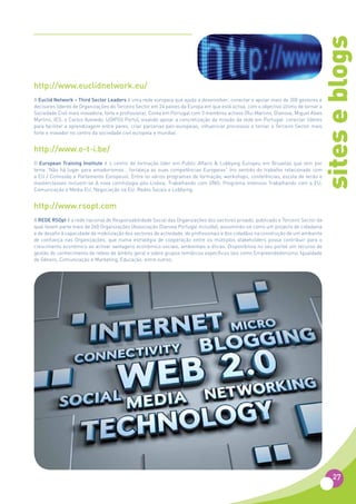 sites e blogs
http://www.euclidnetwork.eu/
A Euclid Network – Third Sector Leaders é uma rede europeia que ajuda a desenvolver, conectar e apoiar mais de 300 gestores e
decisores líderes de Organizações do Terceiro Sector em 24 países da Europa em que está activa, com o objectivo último de tornar a
Sociedade Civil mais inovadora, forte e profissional. Conta em Portugal com 3 membros activos (Rui Martins, Dianova; Miguel Alves
Martins, IES; e Carlos Azevedo, UDIPSS Porto), visando apoiar a concretização da missão da rede em Portugal: conectar líderes
para facilitar a aprendizagem entre pares, criar parcerias pan-europeias, influenciar processos e tornar o Terceiro Sector mais
forte e inovador no centro da sociedade civil europeia e mundial.


http://www.e-t-i.be/
O European Training Institute é o centro de formação líder em Public Affairs & Lobbying Europeu em Bruxelas que tem por
lema “Não há lugar para amadorismos… fortaleça as suas competências Europeias” (no sentido do trabalho relacionado com
a EU / Comissão e Parlamento Europeus). Entre os vários programas de formação, workshops, conferências, escola de verão e
masterclasses incluem-se A nova comitologia pós-Lisboa; Trabalhando com ONG; Programa intensivo Trabalhando com a EU;
Comunicação e Media EU; Negociação na EU; Redes Socais e Lobbying.


http://www.rsopt.com
A REDE RSOpt é a rede nacional de Responsabilidade Social das Organizações dos sectores privado, publicado e Terceiro Sector da
qual fazem parte mais de 260 Organizações (Associação Dianova Portugal incluída), assumindo-se como um projecto de cidadania
e de desafio à capacidade de mobilização dos sectores de actividade, de profissionais e dos cidadãos na construção de um ambiente
de confiança nas Organizações, que numa estratégia de cooperação entre os múltiplos stakeholders possa contribuir para o
crescimento económico ao activar vantagens económico-sociais, ambientais e éticas. Disponibiliza no seu portal um recurso de
gestão do conhecimento de relevo de âmbito geral e sobre grupos temáticos específicos tais como Empreendedorismo, Igualdade
de Género, Comunicação e Marketing, Educação, entre outros.




                                                                                                                                     27
 