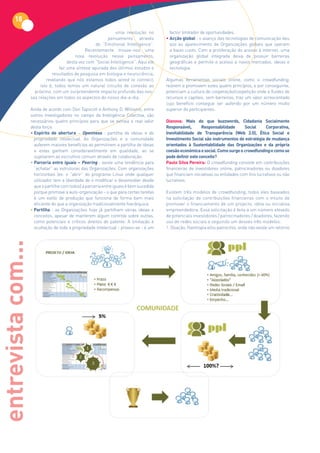 18
                                                                uma revolução no           factor limitador de oportunidades.
                                                           pensamento através            • Acção global : o avanço das tecnologias de comunicação deu
                                                     de “Emotional Intelligence”.          azo ao aparecimento de Organizações globais que operam
                                                Recentemente trouxe-nos uma                a baixo custo. Com a proliferação do acesso à internet, uma
                                           nova revolução nesse pensamento,                organização global integrada deixa de possuir barreiras
                                       desta vez com “Social Intelligence”. Aqui ele       geográficas e permite o acesso a novos mercados, ideias e
                                   faz uma síntese apurada dos últimos estudos e           tecnologia.
                               resultados de pesquisa em biologia e neurociência,
                            revelando que nós estamos todos wired to connect,            Algumas ferramentas sociais online, como o crowdfunding,
                         isto é, todos temos um natural circuito de conexão ao           reúnem e promovem estes quatro princípios, e por conseguinte,
                      próximo, com um surpreendente impacto profundo das nos-            potenciam a cultura de cooperação/coopetição onde a fluidez de
                    sas relações em todos os aspectos do nosso dia-a-dia.                recursos e capitais, sem barreiras, traz um valor acrescentado
                                                                                         cujo benefício consegue ser auferido por um número muito
                    Ainda de acordo com Don Tapscott e Anthony D. Williams, entre        superior de participantes.
                    outros investigadores no campo da Inteligência Colectiva, são
                    necessários quatro princípios para que se extraia o real valor       Dianova:	 Mais	 do	 que	 buzzwords,	 Cidadania	 Socialmente	
                    desta força:                                                         Responsável,	      Responsabilidade	     Social	     Corporativa,	
                    • Espírito de abertura – Openness : partilha de ideias e de          Inevitabilidade	 de	 Transparência	 (Web	 2.0),	 Ética	 Social	 e	
                      propriedade intelectual. As Organizações e a comunidade            Investimento Social são instrumentos de estratégia de mudança
                      auferem maiores benefícios ao permitirem a partilha de ideias      orientados à Sustentabilidade das Organizações e da própria
                      e estas ganham consideravelmente em qualidade, ao se               coesão económica e social. Como surge o crowdfunding e como se
                      sujeitarem ao escrutínio comum através de colaboração.             pode definir este conceito?
                    • Parceria entre iguais – Peering : existe uma tendência para        Paulo Silva Pereira: O crowdfunding consiste em contribuições
                      “achatar” as estruturas das Organizações. Com organizações         financeiras de investidores online, patrocinadores ou doadores
                      horizontais (ex: o “abrir” do programa Linux onde qualquer         que financiam iniciativas ou entidades com fins lucrativos ou não
                      utilizador tem a liberdade de o modificar e desenvolver desde      lucrativos.
                      que o partilhe com todos) a parceria entre iguais é bem sucedida
                      porque promove a auto-organização – o que para certas tarefas      Existem três modelos de crowdfunding, todos eles baseados
                      é um estilo de produção que funciona de forma bem mais             na solicitação de contribuições financeiras com o intuito de
                      eficiente do que a organização tradicionalmente hierárquica.       promover o financiamento de um projecto, ideia ou iniciativa
                    • Partilha : as Organizações hoje já partilham várias ideias e       empreendedora. Essa solicitação é feita a um número elevado
                      conceitos, apesar de manterem algum controle sobre outras,         de potenciais investidores / patrocinadores / doadores, fazendo
                      como potenciais e críticos direitos de patente. A limitação e      uso de redes sociais e seguindo um desses três modelos:
                      ocultação de toda a propriedade intelectual - provou-se - é um     1. Doação, filantropia e/ou patrocínio, onde não existe um retorno
entrevista com...
 