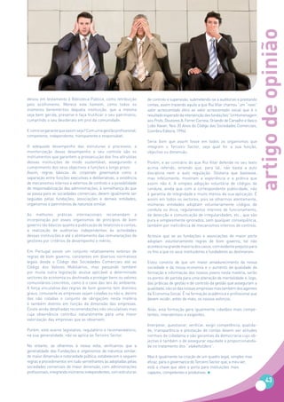 artigo de opinião
deixou em testamento à Biblioteca Pública, como retribuição        de controlo e supervisão, submetendo-se a auditorias e prestando
pelo acolhimento. Merece este homem, como todos os                 contas, assim trazendo aquilo a que Rui Vilar chamou “um “novo”
inúmeros beneméritos daquela instituição, que a mesma              valor acrescentado ético ao valor acrescentado social que é o
seja bem gerida, preserve e faça frutificar o seu património,      resultado esperado da intervenção das fundações” (in Homenagem
cumprindo o seu desiderato em prol da comunidade.                  aos Profs. Doutores A. Ferrer Correia, Orlando de Carvalho e Vasco
                                                                   Lobo Xavier, Nos 20 Anos do Código das Sociedades Comerciais,
E como se garante que assim seja? Com uma gestão profissional,     Coimbra Editora, 1996).
competente, independente, transparente e responsável.
                                                                   Seria bom que assim fosse em todos os organismos que
O adequado desempenho das estruturas e processos, a                integram o Terceiro Sector, seja qual for a sua função,
monitorização desse desempenho e seu controle são os               objectivo ou dimensão.
instrumentos que garantem a prossecução dos fins altruístas
dessas instituições de modo sustentável, assegurando o             Porém, e ao contrário do que Rui Vilar defende no seu texto
cumprimento dos seus objectivos e funções a longo prazo.           acima referido, entendo que, para tal, não basta a auto
Assim, regras básicas do corporate governance como a               disciplina nem a auto regulação. Gostaria que bastasse,
separação entre funções executivas e deliberativas, a existência   mas infelizmente, mostram a experiência e a prática que
de mecanismos internos e externos de controlo e a possibilidade    assim não é. A simples adopção voluntária de códigos de
de responsabilização das administrações, à semelhança do que       conduta, ainda que com a correspondente publicidade, não
se passa para as sociedades comerciais, devem igualmente ser       é garantia de integridade e muito menos da sua aplicação. É
seguidas pelas fundações, associações e demais entidades,          assim em todos os sectores, pois se olharmos atentamente,
organismos e patrimónios de natureza similar.                      inúmeras entidades adoptam voluntariamente códigos de
                                                                   conduta ou ética, regulamentos internos de funcionamento,
As melhores práticas internacionais recomendam a                   de detecção e comunicação de irregularidades, etc., que são
incorporação por esses organismos de princípios de bom             pura e simplesmente ignorados, sem qualquer consequência,
governo tão básicos quanto a publicação de relatórios e contas,    também por ineficiência de mecanismos internos de controlo.
a realização de auditorias independentes às actividades
dessas instituições e até o alinhamento das remunerações de        Acresce que se as fundações e associações de maior porte
gestores por critérios de desempenho e mérito.                     adoptam voluntariamente regras de bom governo, tal não
                                                                   acontece na grande maioria dos casos, com evidente prejuízo para
Em Portugal existe um conjunto relativamente extenso de            os fins a que os seus instituidores e fundadores as destinaram.
regras de bom governo, constantes em diversos normativos
legais desde o Código das Sociedades Comerciais até ao             Estou convicta de que um maior amadurecimento da nossa
Código dos Valores Mobiliários, mas passando também                sociedade e da nossa economia e o aumento da qualidade da
por muita outra legislação avulsa aplicável a determinado          formação e informação dos nossos jovens nesta matéria, serão
sectores da economia ou destinada a proteger bens ou valores       os pontos de partida para uma alteração de mentalidade e, logo,
comunitários concretos, como é o caso das leis do ambiente.        das práticas de gestão e de controlo da gestão que asseguram a
A força vinculativa das regras de bom governo tem distintos        qualidade, não só das nossas empresas mas também dos agentes
graus, consoante as empresas sejam cotadas ou não e, dentro        da Economia Social. É na formação académica e profissional que
das não cotadas o conjunto de obrigações nesta matéria             devem incidir, antes de mais, os nossos esforços.
é também distinto em função da dimensão das empresas.
Existe ainda detalhadas recomendações não vinculativas mas         Aliás, esta formação gera igualmente cidadãos mais compe-
cuja observância contribui naturalmente para uma maior             tentes, interventivos e exigentes.
valorização das empresas que as observem.
                                                                   Interpelar, questionar, verificar, exigir competência, qualida-
Porém, este acervo legislativo, regulatório e recomendatório,      de, transparência e prestação de contas devem ser atitudes
na sua generalidade, não se aplica ao Terceiro Sector.             normais de cidadania e são garantias da democracia cujo ob-
                                                                   jectivo é também o de assegurar equidade e proporcionalida-
No entanto, se olharmos à nossa volta, verificamos que a           de no tratamento dos “stakeholders”.
generalidade das Fundações e organismos de natureza similar,
de maior dimensão e notoriedade pública, estabelecem e seguem      Mas é igualmente na criação de um quadro legal, simples mas
regras e procedimentos em tudo semelhantes às adoptadas pelas      eficaz, para o governance do Terceiro Sector que, a meu ver,
sociedades comerciais de maior dimensão, com administrações        está a chave que abre a porta para instituições mais
profissionais, integrando inúmeros independentes, com estruturas   capazes, competentes e produtivas.

                                                                                                                                         43
 